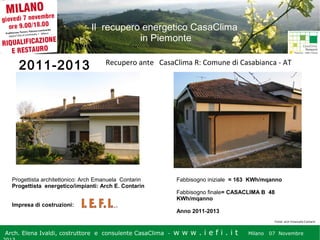 Il recupero energetico CasaClima
in Piemonte

2011-2013

Recupero ante CasaClima R: Comune di Casabianca - AT

Progettista architettonico: Arch Emanuela Contarin
Progettista energetico/impianti: Arch E. Contarin
Impresa di costruzioni:

Fabbisogno iniziale = 163 KWh/mqanno
Fabbisogno finale= CASACLIMA B 48
KWh/mqanno
Anno 2011-2013
Fonte: arch Emanuela Contarin

Arch. Elena Ivaldi, costruttore e consulente CasaClima -

w w w i ee i . i t t
.i ffi.i

Milano 07 Novembre 2013
Milano 07 Novembre

 