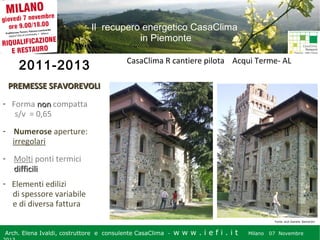 Il recupero energetico CasaClima
in Piemonte

2011-2013

CasaClima R cantiere pilota Acqui Terme- AL

PREMESSE SFAVOREVOLI
- Forma non compatta
s/v = 0,65
- Numerose aperture:
irregolari
- Molti ponti termici
difficili
- Elementi edilizi
di spessore variabile
e di diversa fattura
Fonte: arch Daniela Demartini

Arch. Elena Ivaldi, costruttore e consulente CasaClima -

w w w i ee i . i t t
.i ffi.i

Milano 07 Novembre 2013
Milano 07 Novembre

 