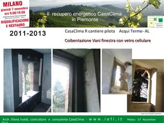Il recupero energetico CasaClima
in Piemonte

2011-2013

CasaClima R cantiere pilota Acqui Terme- AL
Coibentazione Vani finestra con vetro cellulare

Fonte: arch Daniela Demartini

Arch. Elena Ivaldi, costruttore e consulente CasaClima -

w w w i ee i . i t t
.i ffi.i

Milano 07 Novembre 2013
Milano 07 Novembre

 