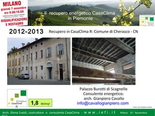 Il recupero energetico CasaClima
in Piemonte

2012-2013

1,8

Recupero in CasaClima R: Comune di Cherasco - CN

litri/mq2

Palazzo Burotti di Scagnello
Consulente energetico:
arch. Gianpiero Cavallo
info@cavallogianpiero.com
Fonte: arch Gianpiero Cavallo

Arch. Elena Ivaldi, costruttore e consulente CasaClima -

w w w i ee i . i t t
.i ffi.i

Milano 07 Novembre 2013
Milano 07 Novembre

 