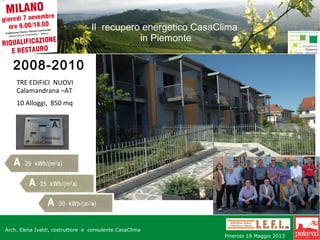Il recupero energetico CasaClima
in Piemonte

2008-2010
TRE EDIFICI NUOVI
Calamandrana –AT
10 Alloggi, 850 mq

Arch. Maggio 201316-17 Elena Ivaldi, costruttore e consulente CasaClima
Arch. Elena Ivaldi -costruttore – www.iefi.it -

Arch. Elena Ivaldi, costruttore e consulente CasaClima -

AT
w w w Network . Pinerolo Milano 072013
i e f i CC t Fondaz. Geom Novembre 2013
i 18 Maggio

 