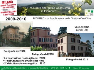 Il recupero energetico CasaClima
in Piemonte

2009-2010

RECUPERO con l’applicazione della Direttiva CasaClima
VILLA SERENA
Canelli (AT)

Fotografie del 1970
Fotografie del 2008
• La costruzione risale agli anni ‘20/30
• 1a ristrutturazione avviene nel 1970
• 2° ristrutturazione energetica 2010
Arch. Elena Ivaldi, costruttore e consulente CasaClima -

Fotografie del 2011
w w w i ee i . i t t
.i ffi.i

Milano 07 Novembre 2013
Milano 07 Novembre

 