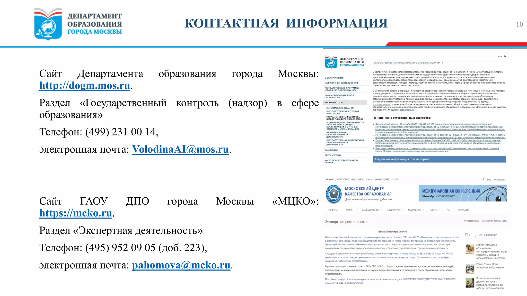 Сайт Департамента образования города Москвы:
http://dogm.mos.ru.
Раздел «Государственный контроль (надзор) в сфере
образования»
Телефон: (499) 231 00 14,
электронная почта: VolodinaAI@mos.ru.
Сайт ГАОУ ДПО города Москвы «МЦКО»:
https://mcko.ru.
Раздел «Экспертная деятельность»
Телефон: (495) 952 09 05 (доб. 223),
электронная почта: pahomova@mcko.ru.
10КОНТАКТНАЯ ИНФОРМАЦИЯ
 