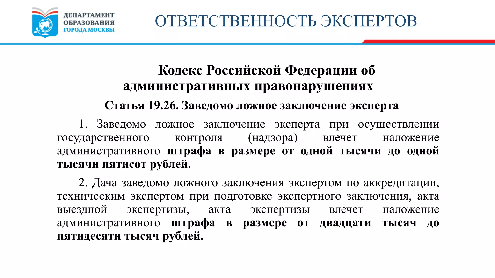 Кодекс Российской Федерации об
административных правонарушениях
Статья 19.26. Заведомо ложное заключение эксперта
1. Заведомо ложное заключение эксперта при осуществлении
государственного контроля (надзора) влечет наложение
административного штрафа в размере от одной тысячи до одной
тысячи пятисот рублей.
2. Дача заведомо ложного заключения экспертом по аккредитации,
техническим экспертом при подготовке экспертного заключения, акта
выездной экспертизы, акта экспертизы влечет наложение
административного штрафа в размере от двадцати тысяч до
пятидесяти тысяч рублей.
ОТВЕТСТВЕННОСТЬ ЭКСПЕРТОВ
 