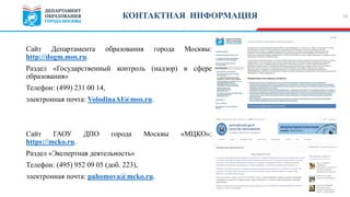 Сайт Департамента образования города Москвы:
http://dogm.mos.ru.
Раздел «Государственный контроль (надзор) в сфере
образования»
Телефон: (499) 231 00 14,
электронная почта: VolodinaAI@mos.ru.
Сайт ГАОУ ДПО города Москвы «МЦКО»:
https://mcko.ru.
Раздел «Экспертная деятельность»
Телефон: (495) 952 09 05 (доб. 223),
электронная почта: pahomova@mcko.ru.
10КОНТАКТНАЯ ИНФОРМАЦИЯ
 