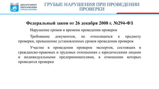Федеральный закон от 26 декабря 2008 г. №294-ФЗ
Нарушение сроков и времени проведения проверок
Требование документов, не относящихся к предмету
проверки, превышение установленных сроков проведения проверок
Участие в проведении проверок экспертов, состоящих в
гражданско-правовых и трудовых отношениях с юридическими лицами
и индивидуальными предпринимателями, в отношении которых
проводятся проверки
ГРУБЫЕ НАРУШЕНИЯ ПРИ ПРОВЕДЕНИИ
ПРОВЕРКИ
 