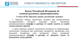 Кодекс Российской Федерации об
административных правонарушениях
Статья 19.26. Заведомо ложное заключение эксперта
1. Заведомо ложное заключение эксперта при осуществлении
государственного контроля (надзора) влечет наложение
административного штрафа в размере от одной тысячи до одной
тысячи пятисот рублей.
2. Дача заведомо ложного заключения экспертом по аккредитации,
техническим экспертом при подготовке экспертного заключения, акта
выездной экспертизы, акта экспертизы влечет наложение
административного штрафа в размере от двадцати тысяч до
пятидесяти тысяч рублей.
ОТВЕТСТВЕННОСТЬ ЭКСПЕРТОВ
 