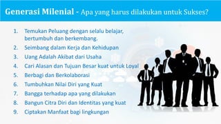 Generasi Milenial - Apa yang	harus dilakukan untuk Sukses?
1. Temukan Peluang dengan selalu belajar,
bertumbuh dan berkembang.
2. Seimbang dalam Kerja dan Kehidupan
3. Uang Adalah Akibat dari Usaha
4. Cari Alasan dan Tujuan Besar kuat untuk Loyal
5. Berbagi dan Berkolaborasi
6. Tumbuhkan Nilai Diri yang	Kuat
7. Bangga terhadap apa yang	dilakukan
8. Bangun Citra	Diri dan Identitas yang	kuat
9. Ciptakan Manfaat bagi lingkungan
 