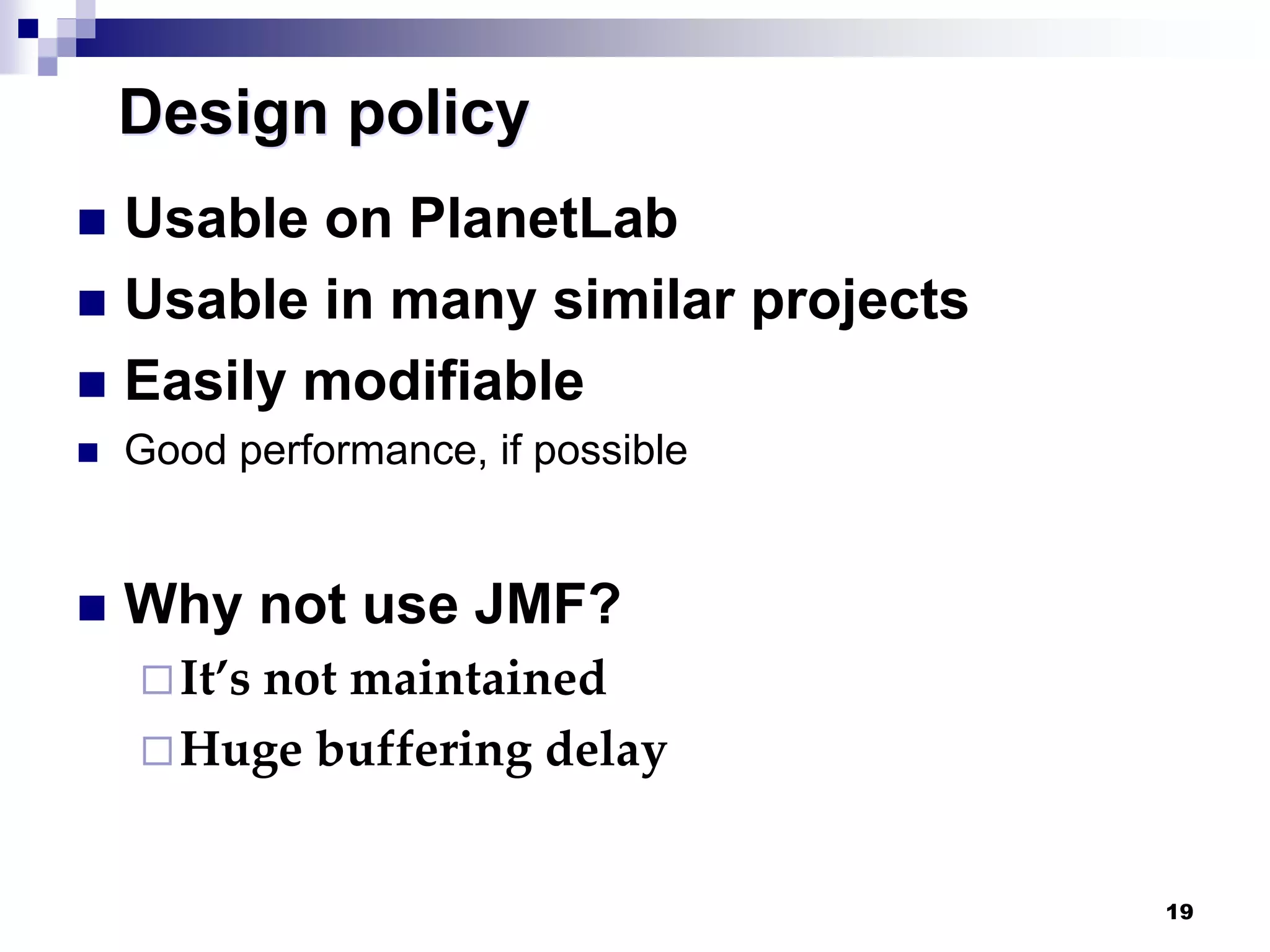 19
Design policy
 Usable on PlanetLab
 Usable in many similar projects
 Easily modifiable
 Good performance, if possible
 Why not use JMF?
It’s not maintained
Huge buffering delay
 