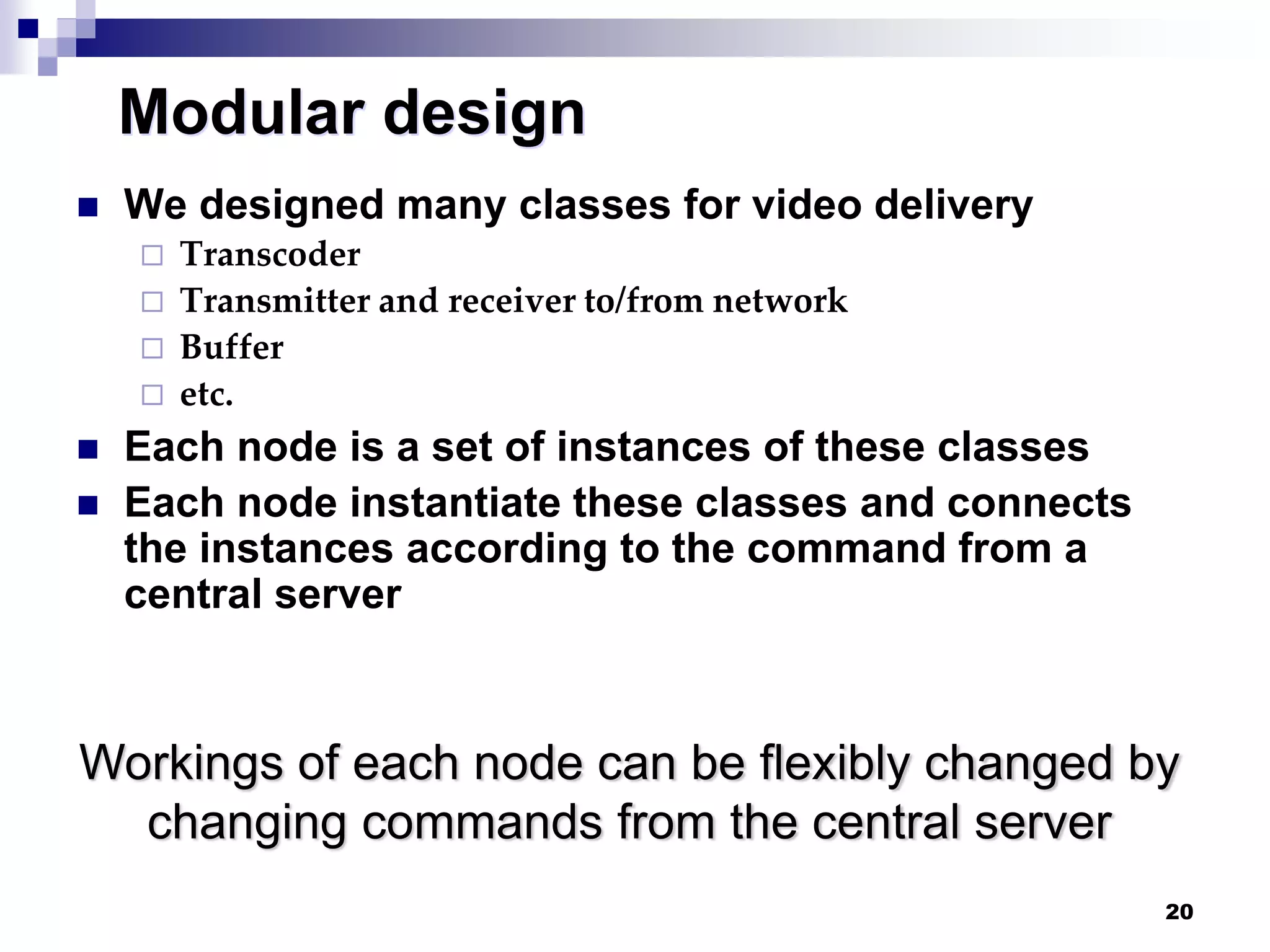 20
Modular design
 We designed many classes for video delivery
 Transcoder
 Transmitter and receiver to/from network
 Buffer
 etc.
 Each node is a set of instances of these classes
 Each node instantiate these classes and connects
the instances according to the command from a
central server
Workings of each node can be flexibly changed by
changing commands from the central server
 