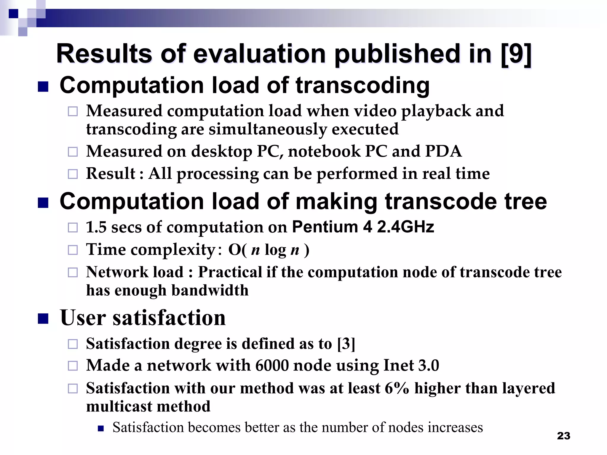 23
Results of evaluation published in [9]
 Computation load of transcoding
 Measured computation load when video playback and
transcoding are simultaneously executed
 Measured on desktop PC, notebook PC and PDA
 Result : All processing can be performed in real time
 Computation load of making transcode tree
 1.5 secs of computation on Pentium 4 2.4GHz
 Time complexity： O( n log n )
 Network load : Practical if the computation node of transcode tree
has enough bandwidth
 User satisfaction
 Satisfaction degree is defined as to [3]
 Made a network with 6000 node using Inet 3.0
 Satisfaction with our method was at least 6% higher than layered
multicast method
 Satisfaction becomes better as the number of nodes increases
 