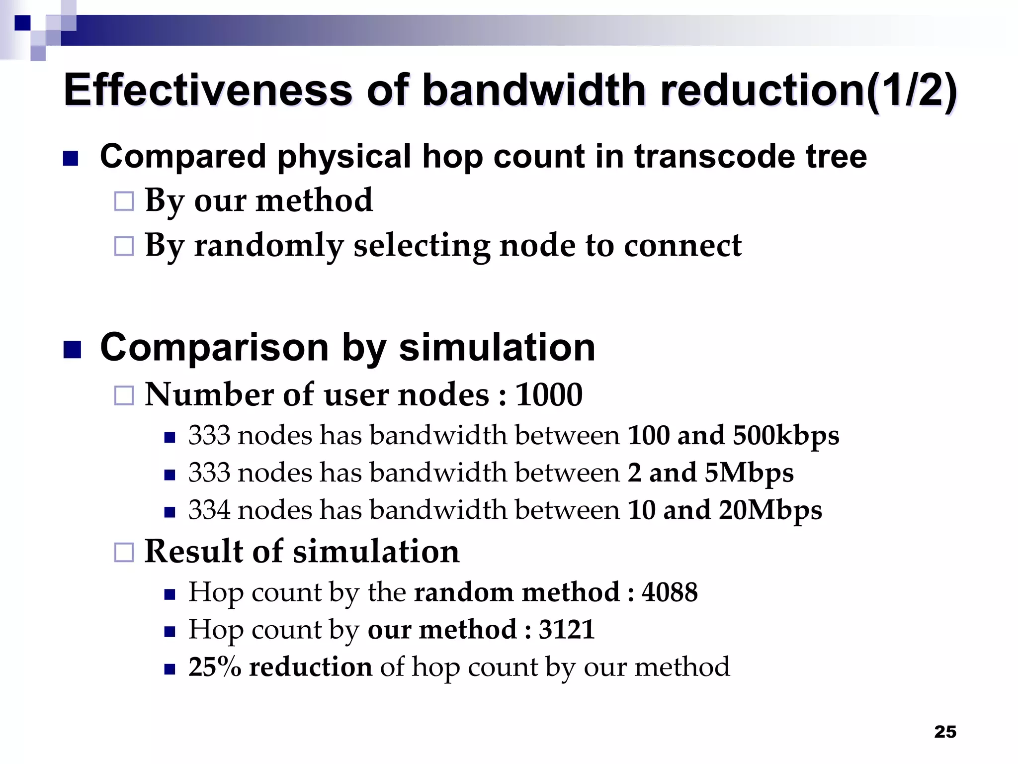 25
Effectiveness of bandwidth reduction(1/2)
 Compared physical hop count in transcode tree
 By our method
 By randomly selecting node to connect
 Comparison by simulation
 Number of user nodes : 1000
 333 nodes has bandwidth between 100 and 500kbps
 333 nodes has bandwidth between 2 and 5Mbps
 334 nodes has bandwidth between 10 and 20Mbps
 Result of simulation
 Hop count by the random method : 4088
 Hop count by our method : 3121
 25% reduction of hop count by our method
 