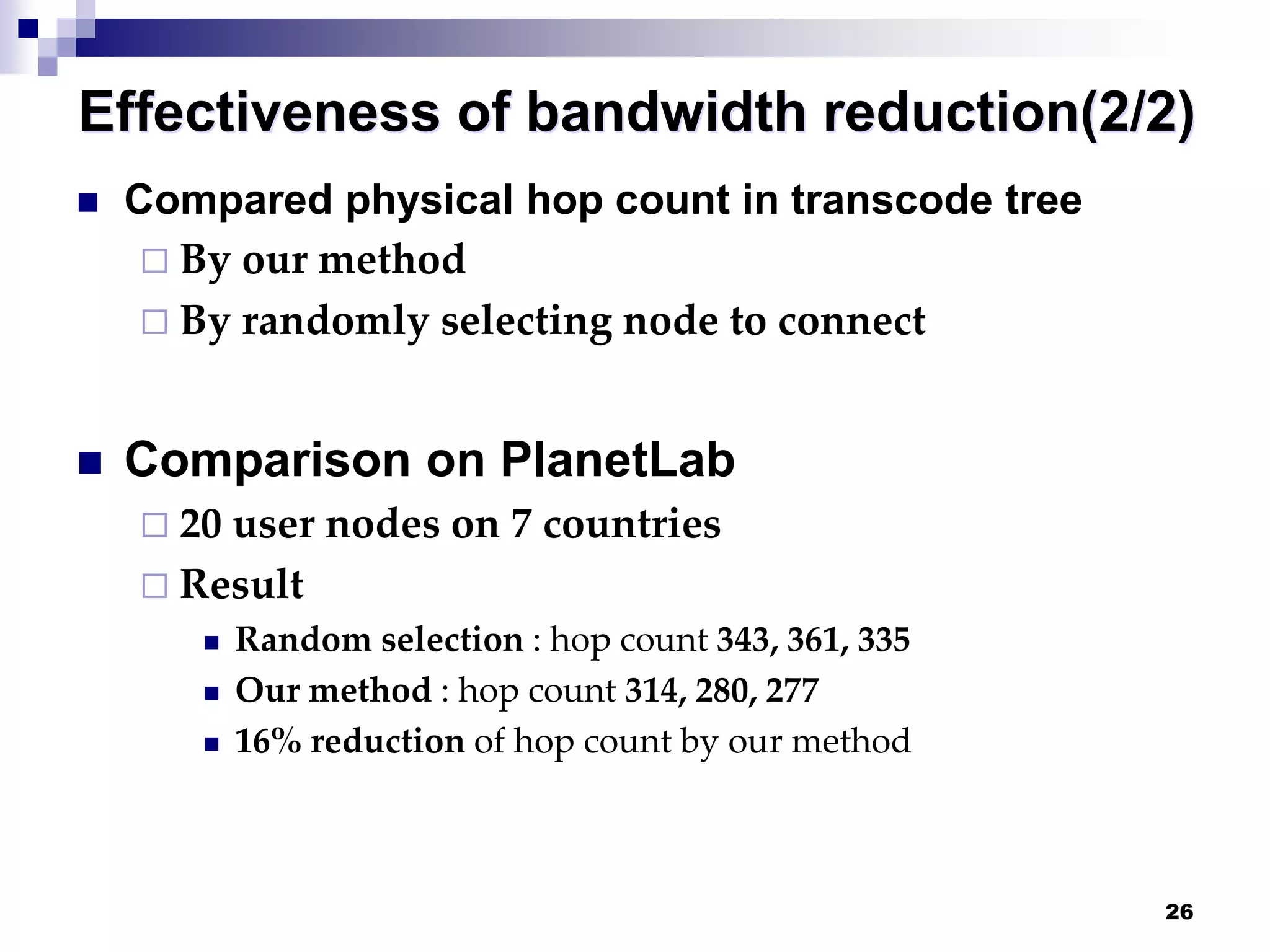 26
Effectiveness of bandwidth reduction(2/2)
 Compared physical hop count in transcode tree
 By our method
 By randomly selecting node to connect
 Comparison on PlanetLab
 20 user nodes on 7 countries
 Result
 Random selection : hop count 343, 361, 335
 Our method : hop count 314, 280, 277
 16% reduction of hop count by our method
 