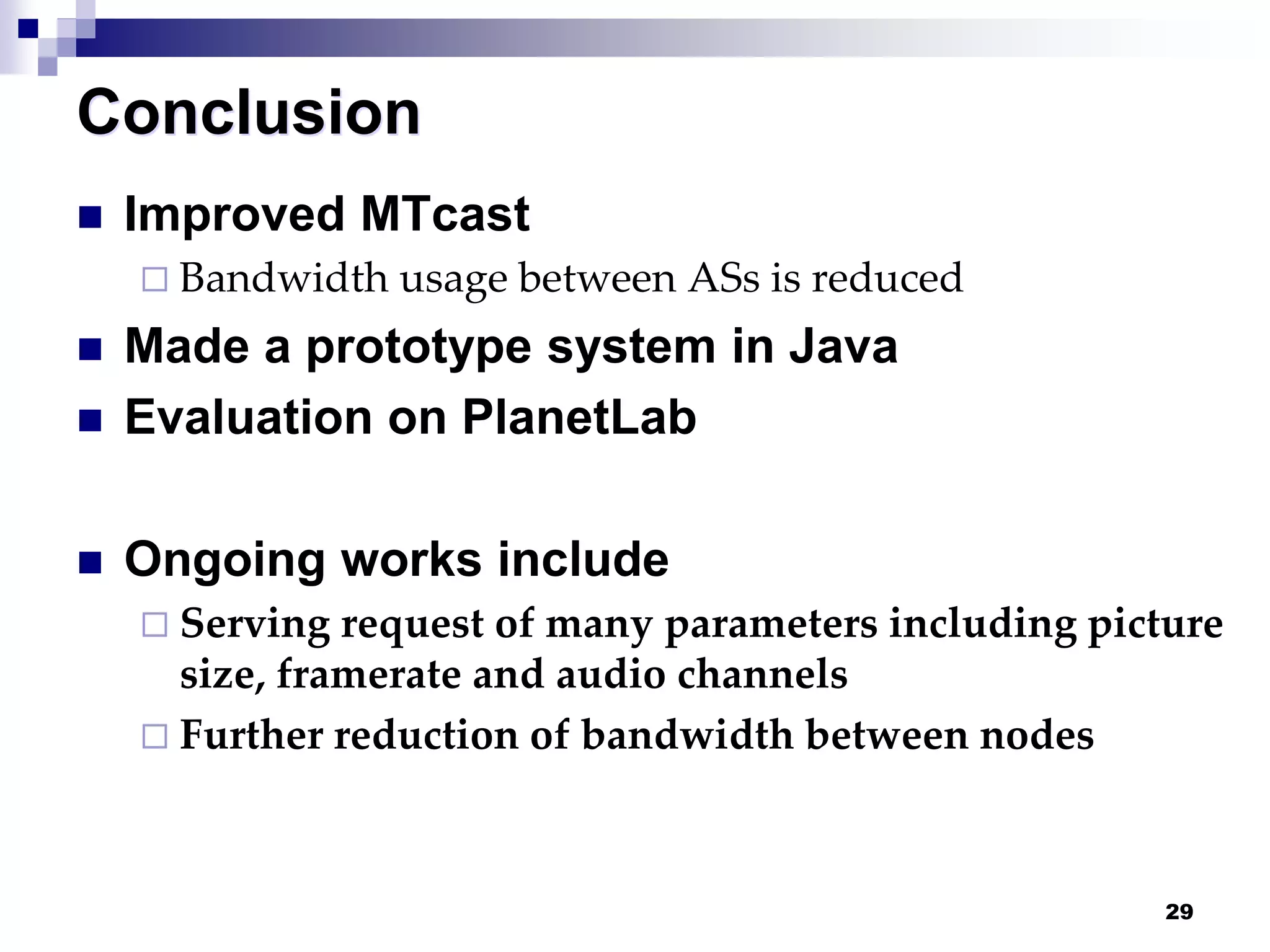 29
Conclusion
 Improved MTcast
 Bandwidth usage between ASs is reduced
 Made a prototype system in Java
 Evaluation on PlanetLab
 Ongoing works include
 Serving request of many parameters including picture
size, framerate and audio channels
 Further reduction of bandwidth between nodes
 