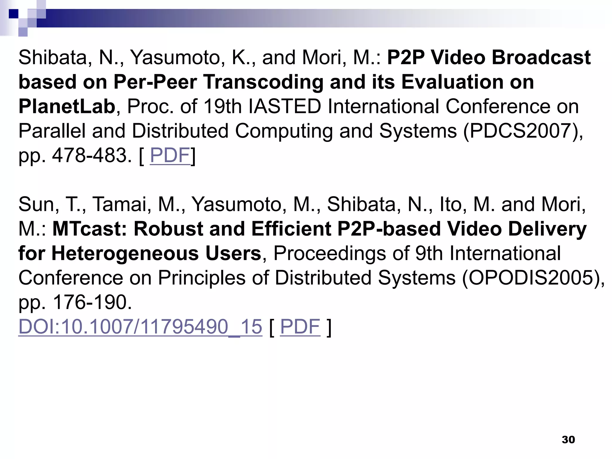 30
Shibata, N., Yasumoto, K., and Mori, M.: P2P Video Broadcast
based on Per-Peer Transcoding and its Evaluation on
PlanetLab, Proc. of 19th IASTED International Conference on
Parallel and Distributed Computing and Systems (PDCS2007),
pp. 478-483. [ PDF]
Sun, T., Tamai, M., Yasumoto, M., Shibata, N., Ito, M. and Mori,
M.: MTcast: Robust and Efficient P2P-based Video Delivery
for Heterogeneous Users, Proceedings of 9th International
Conference on Principles of Distributed Systems (OPODIS2005),
pp. 176-190.
DOI:10.1007/11795490_15 [ PDF ]
 