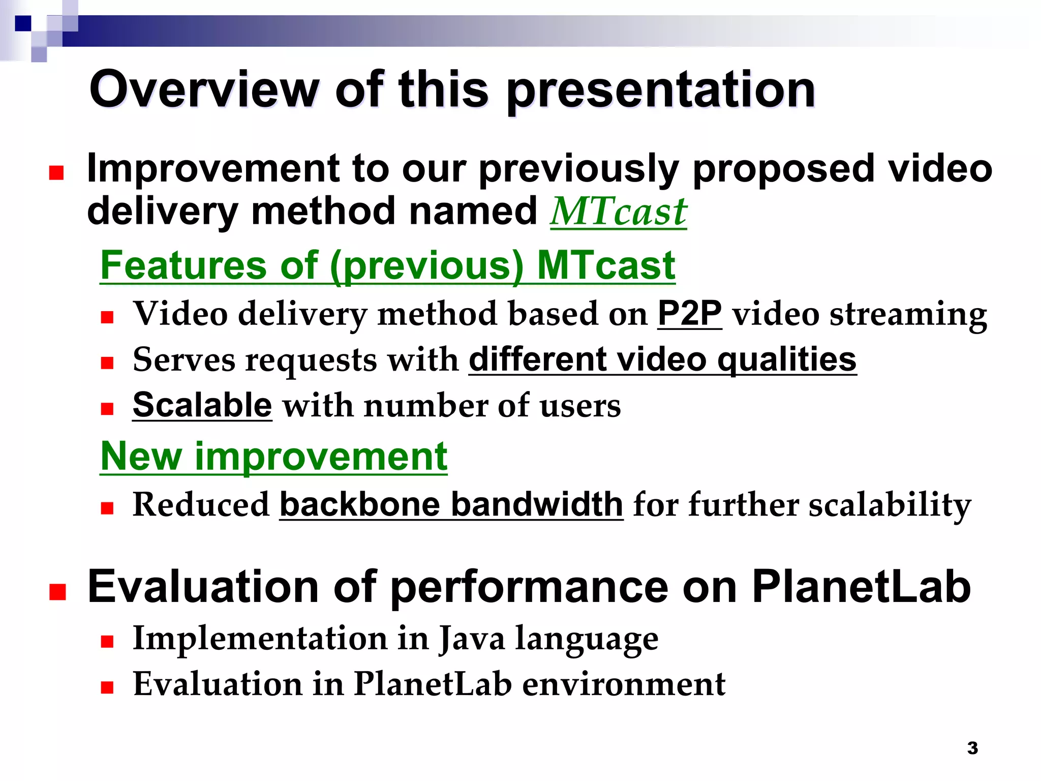 3
Overview of this presentation
 Improvement to our previously proposed video
delivery method named MTcast
Features of (previous) MTcast
 Video delivery method based on P2P video streaming
 Serves requests with different video qualities
 Scalable with number of users
New improvement
 Reduced backbone bandwidth for further scalability
 Evaluation of performance on PlanetLab
 Implementation in Java language
 Evaluation in PlanetLab environment
 