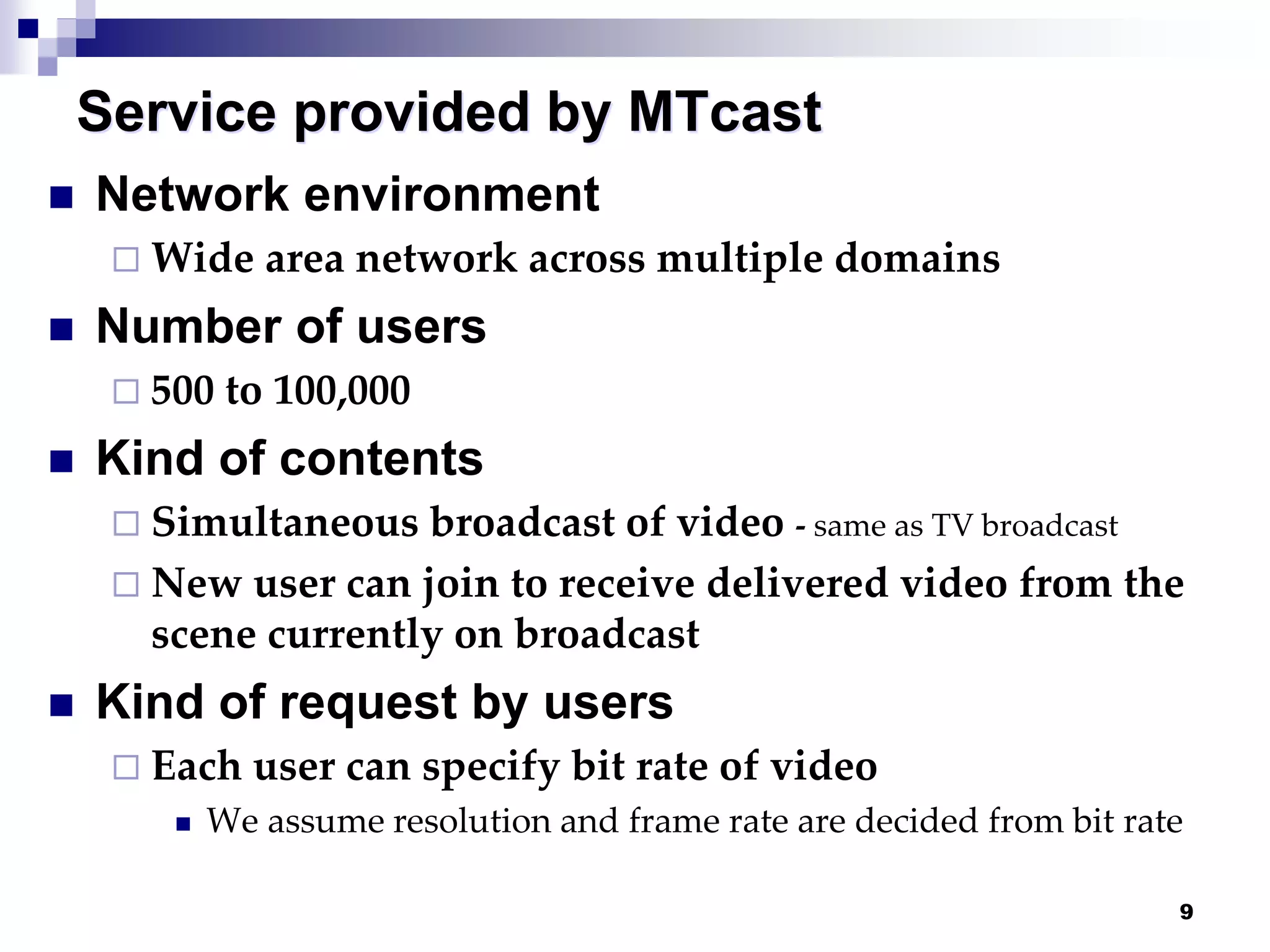 9
Service provided by MTcast
 Network environment
 Wide area network across multiple domains
 Number of users
 500 to 100,000
 Kind of contents
 Simultaneous broadcast of video - same as TV broadcast
 New user can join to receive delivered video from the
scene currently on broadcast
 Kind of request by users
 Each user can specify bit rate of video
 We assume resolution and frame rate are decided from bit rate
 