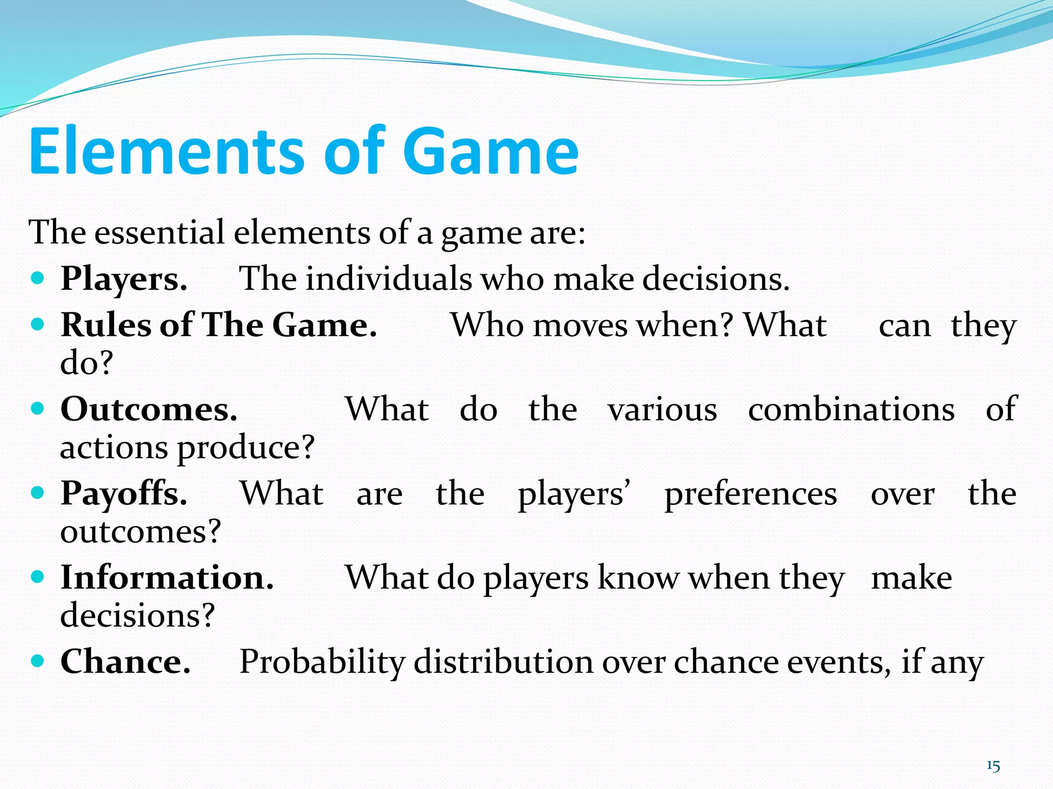 Elements of Game
The essential elements of a game are:
 Players. The individuals who make decisions.
 Rules of The Game. Who moves when? What can they
do?
 Outcomes. What do the various combinations of
actions produce?
 Payoffs. What are the players’ preferences over the
outcomes?
 Information. What do players know when they make
decisions?
 Chance. Probability distribution over chance events, if any
15
 