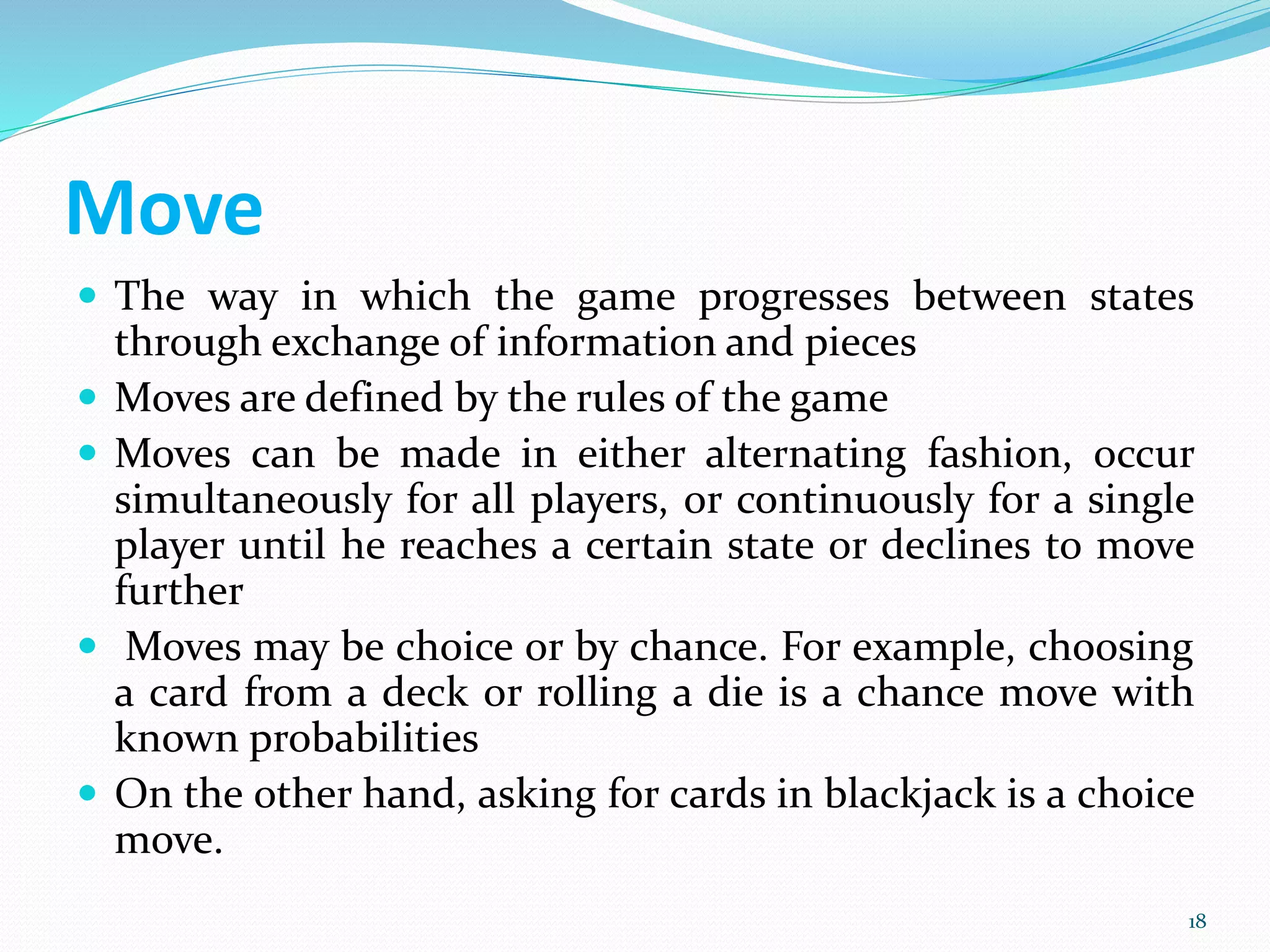 Move
 The way in which the game progresses between states
through exchange of information and pieces
 Moves are defined by the rules of the game
 Moves can be made in either alternating fashion, occur
simultaneously for all players, or continuously for a single
player until he reaches a certain state or declines to move
further
 Moves may be choice or by chance. For example, choosing
a card from a deck or rolling a die is a chance move with
known probabilities
 On the other hand, asking for cards in blackjack is a choice
move.
18
 