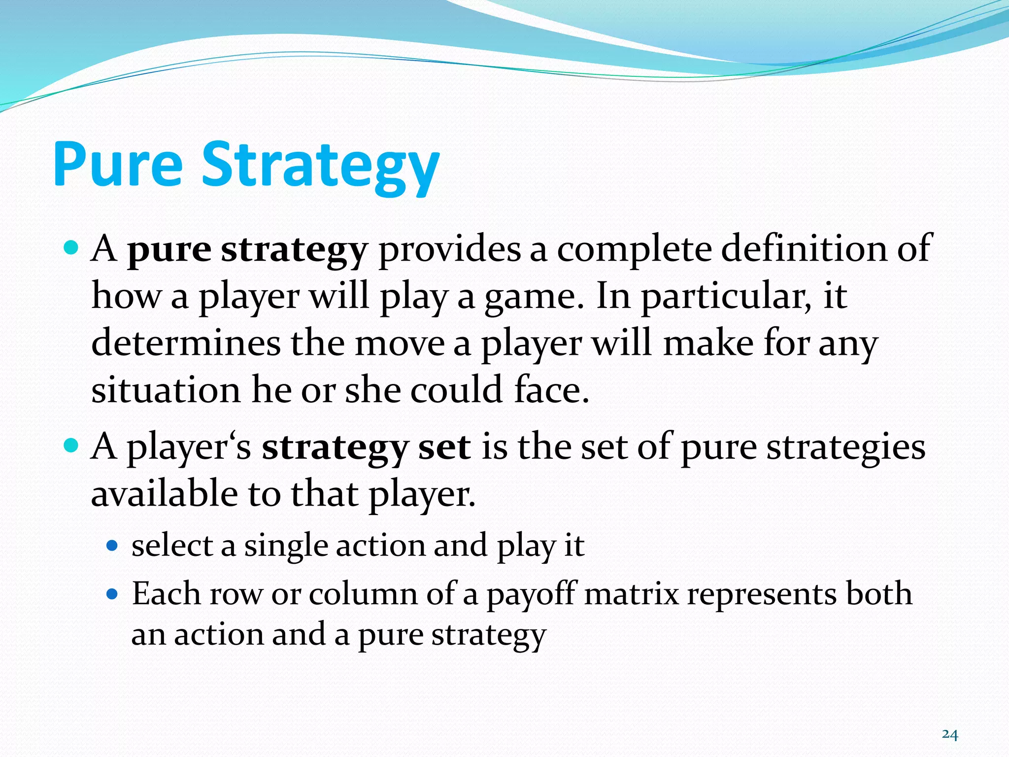 Pure Strategy
 A pure strategy provides a complete definition of
how a player will play a game. In particular, it
determines the move a player will make for any
situation he or she could face.
 A player‘s strategy set is the set of pure strategies
available to that player.
 select a single action and play it
 Each row or column of a payoff matrix represents both
an action and a pure strategy
24
 