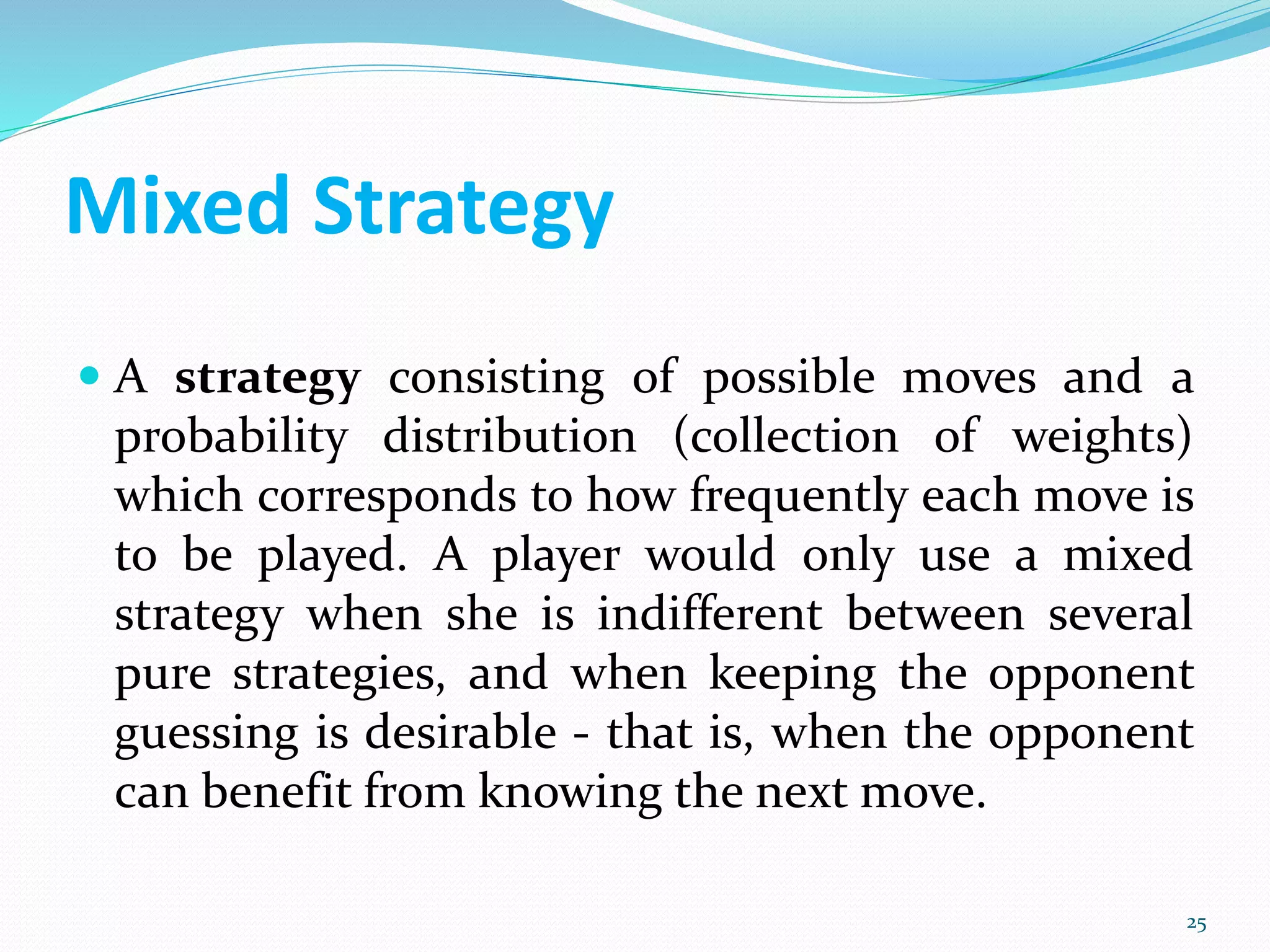Mixed Strategy
 A strategy consisting of possible moves and a
probability distribution (collection of weights)
which corresponds to how frequently each move is
to be played. A player would only use a mixed
strategy when she is indifferent between several
pure strategies, and when keeping the opponent
guessing is desirable - that is, when the opponent
can benefit from knowing the next move.
25
 