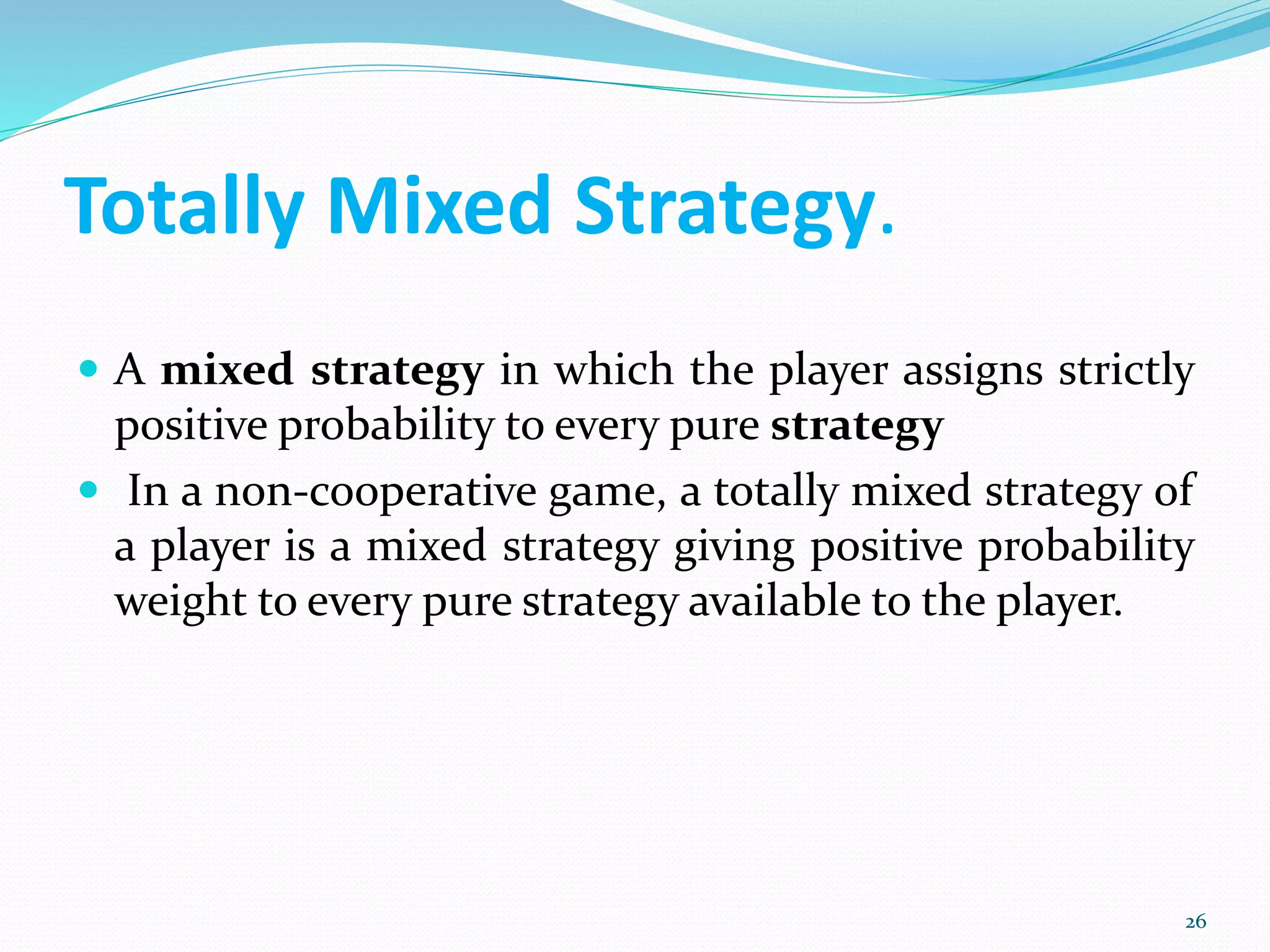 Totally Mixed Strategy.
 A mixed strategy in which the player assigns strictly
positive probability to every pure strategy
 In a non-cooperative game, a totally mixed strategy of
a player is a mixed strategy giving positive probability
weight to every pure strategy available to the player.
26
 
