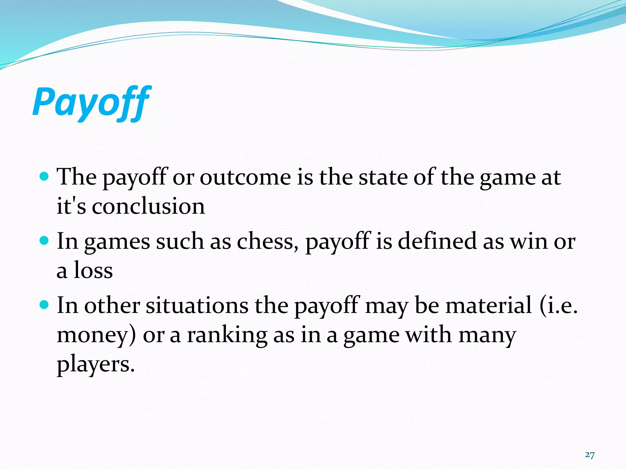 Payoff
 The payoff or outcome is the state of the game at
it's conclusion
 In games such as chess, payoff is defined as win or
a loss
 In other situations the payoff may be material (i.e.
money) or a ranking as in a game with many
players.
27
 