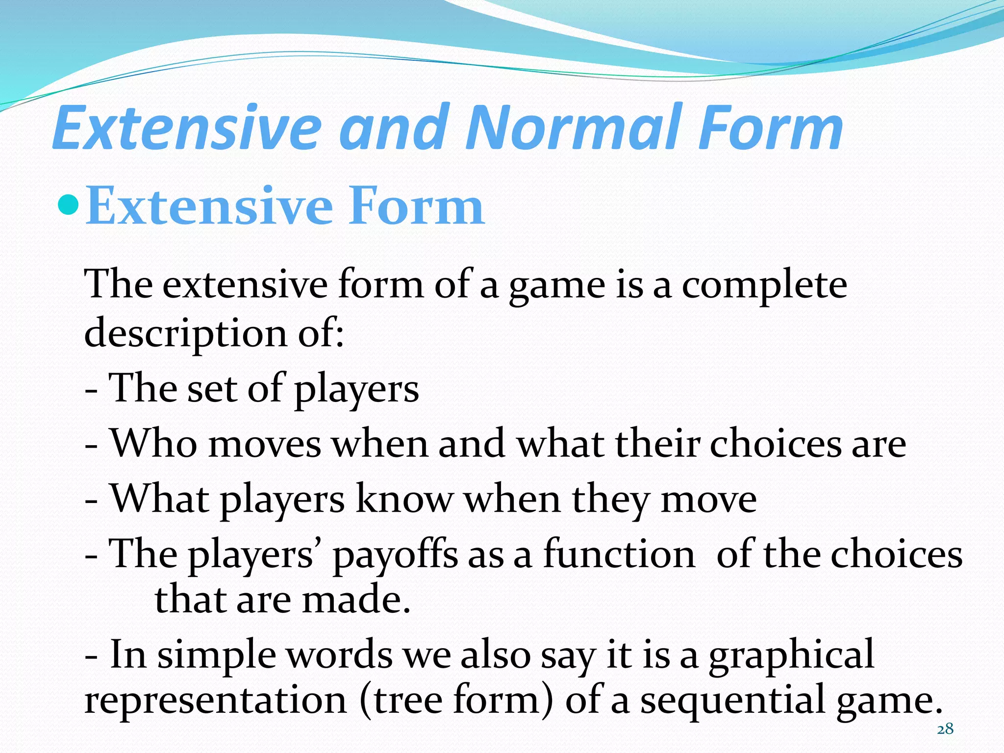 Extensive and Normal Form
Extensive Form
The extensive form of a game is a complete
description of:
- The set of players
- Who moves when and what their choices are
- What players know when they move
- The players’ payoffs as a function of the choices
that are made.
- In simple words we also say it is a graphical
representation (tree form) of a sequential game.
28
 