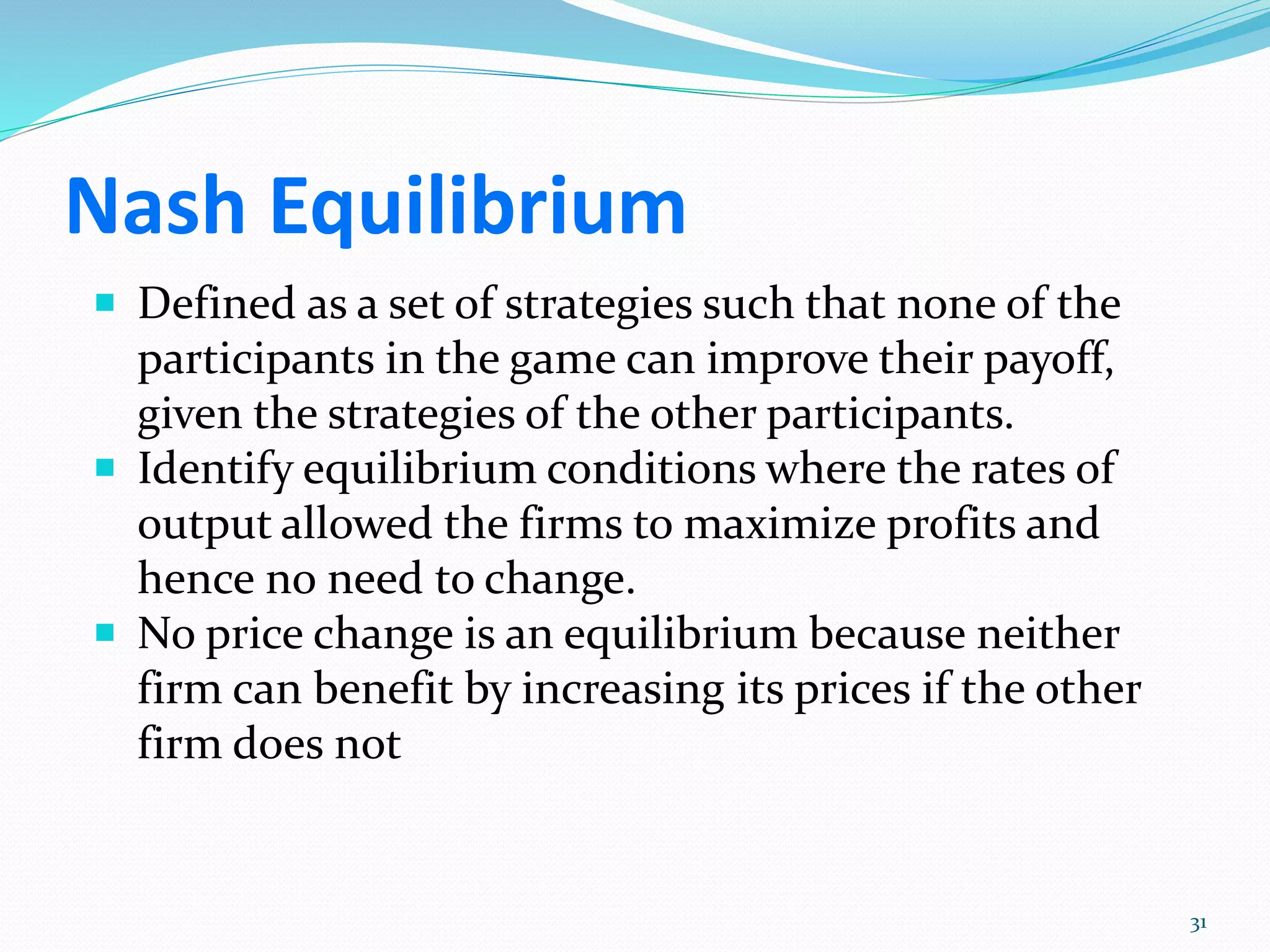 Nash Equilibrium
 Defined as a set of strategies such that none of the
participants in the game can improve their payoff,
given the strategies of the other participants.
 Identify equilibrium conditions where the rates of
output allowed the firms to maximize profits and
hence no need to change.
 No price change is an equilibrium because neither
firm can benefit by increasing its prices if the other
firm does not
31
 