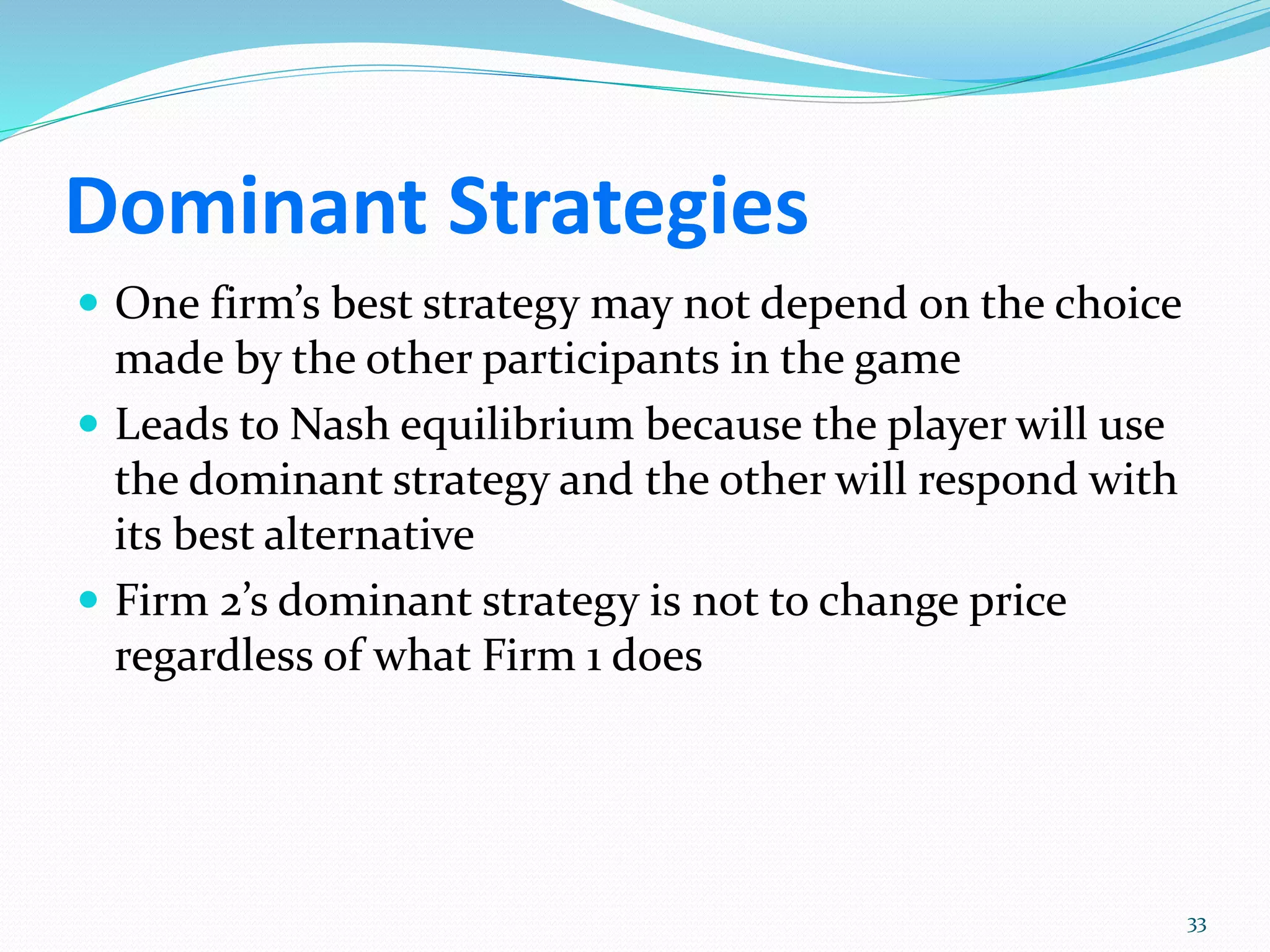 Dominant Strategies
 One firm’s best strategy may not depend on the choice
made by the other participants in the game
 Leads to Nash equilibrium because the player will use
the dominant strategy and the other will respond with
its best alternative
 Firm 2’s dominant strategy is not to change price
regardless of what Firm 1 does
33
 