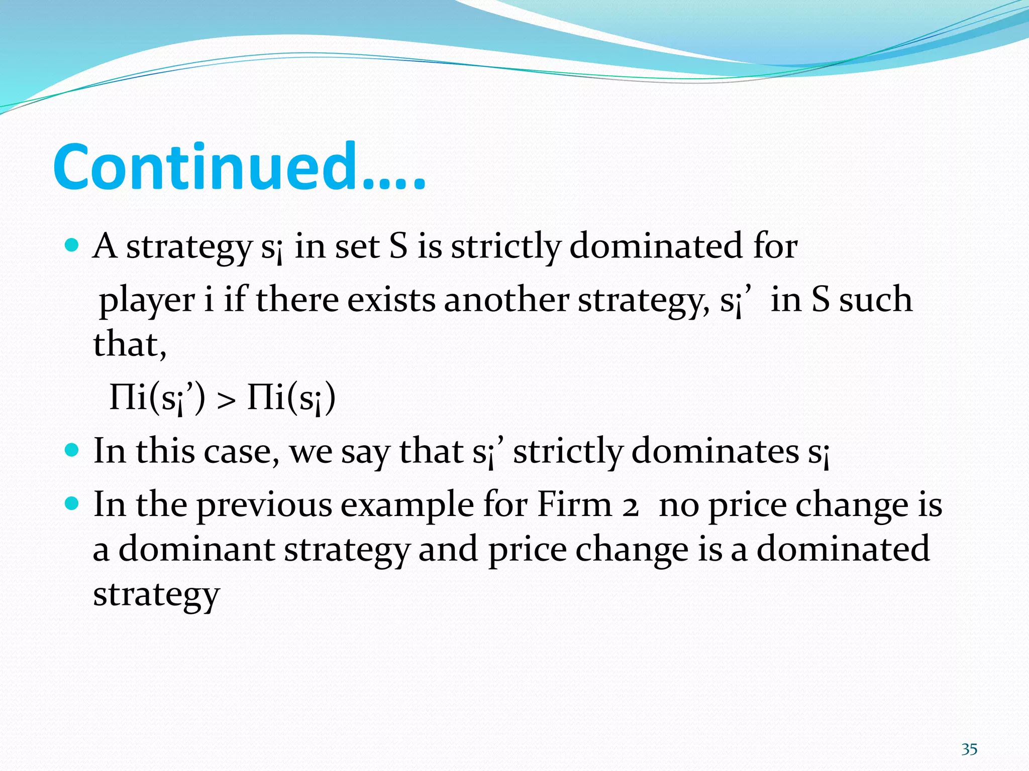 Continued….
 A strategy s¡ in set S is strictly dominated for
player i if there exists another strategy, s¡’ in S such
that,
Πi(s¡’) > Πi(s¡)
 In this case, we say that s¡’ strictly dominates s¡
 In the previous example for Firm 2 no price change is
a dominant strategy and price change is a dominated
strategy
35
 