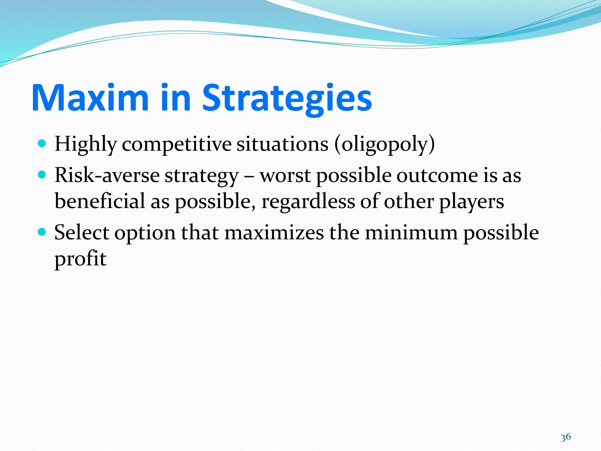 Maxim in Strategies
 Highly competitive situations (oligopoly)
 Risk-averse strategy – worst possible outcome is as
beneficial as possible, regardless of other players
 Select option that maximizes the minimum possible
profit
36
 