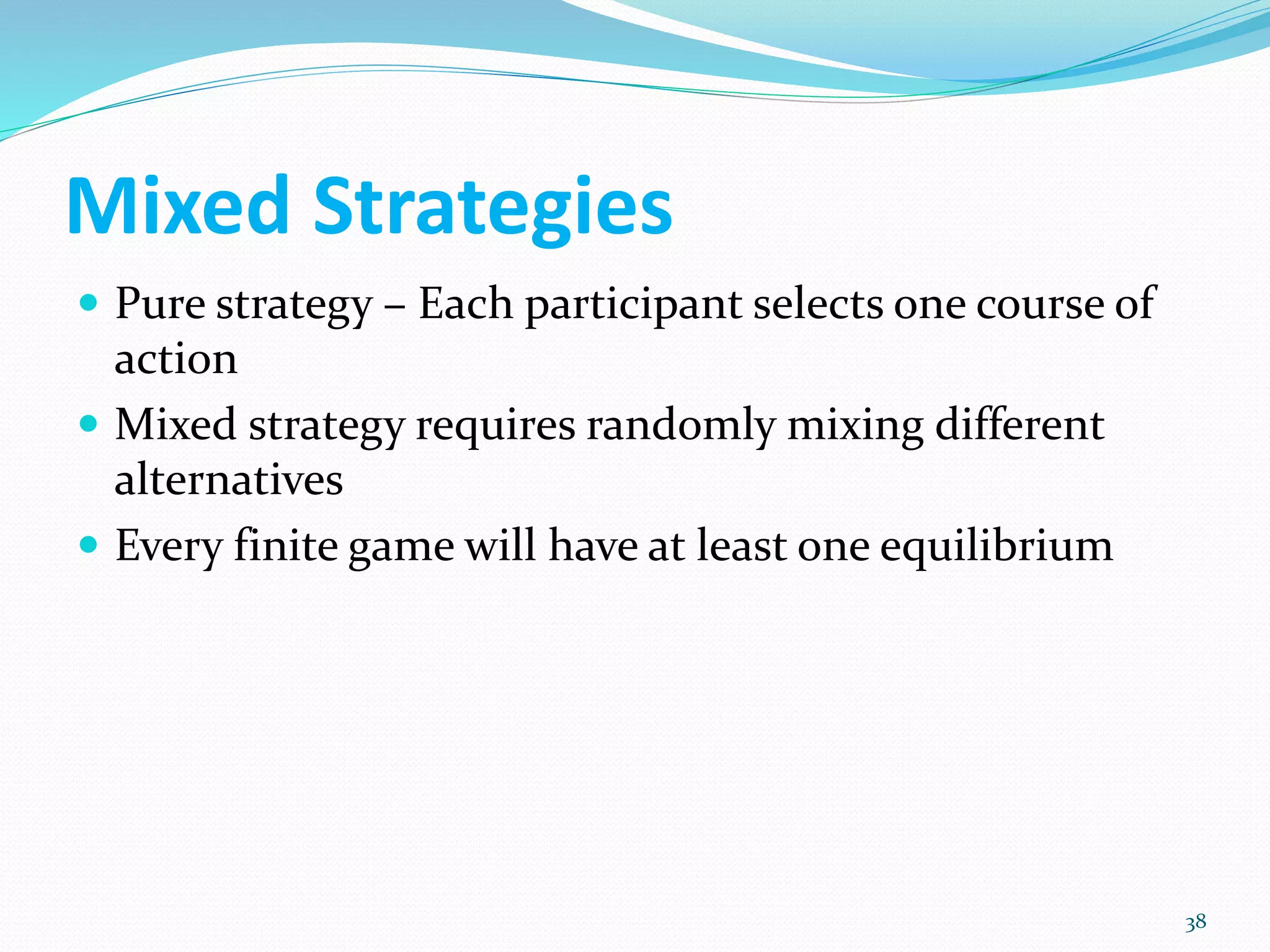 Mixed Strategies
 Pure strategy – Each participant selects one course of
action
 Mixed strategy requires randomly mixing different
alternatives
 Every finite game will have at least one equilibrium
38
 