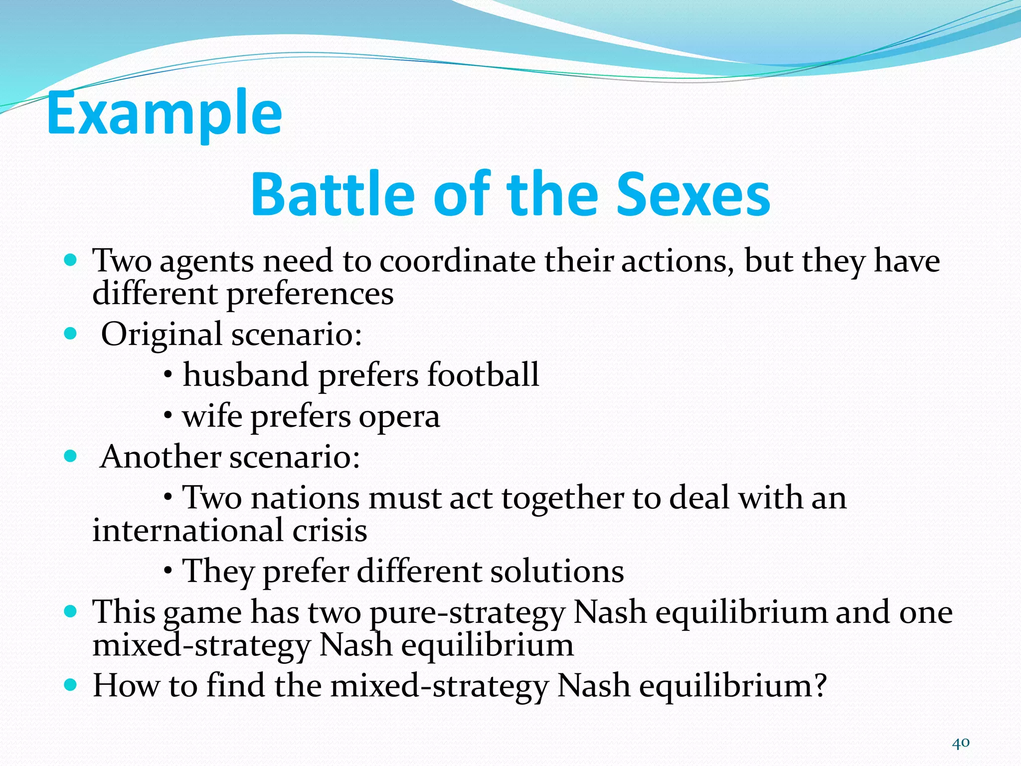 Example
Battle of the Sexes
 Two agents need to coordinate their actions, but they have
different preferences
 Original scenario:
• husband prefers football
• wife prefers opera
 Another scenario:
• Two nations must act together to deal with an
international crisis
• They prefer different solutions
 This game has two pure-strategy Nash equilibrium and one
mixed-strategy Nash equilibrium
 How to find the mixed-strategy Nash equilibrium?
40
 