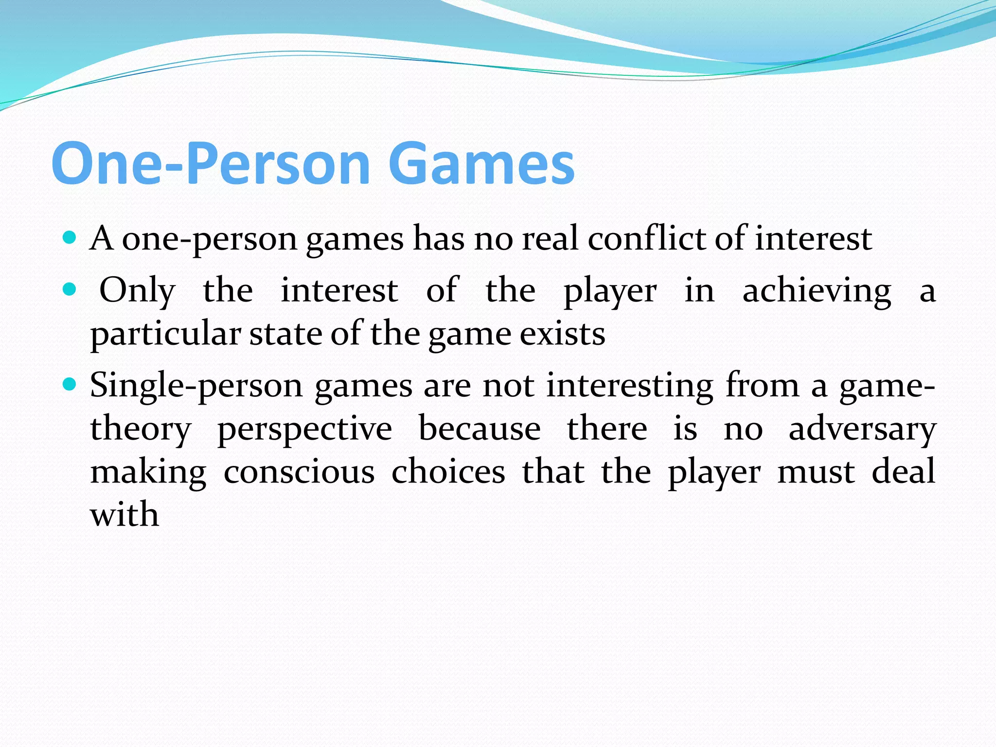 One-Person Games
 A one-person games has no real conflict of interest
 Only the interest of the player in achieving a
particular state of the game exists
 Single-person games are not interesting from a game-
theory perspective because there is no adversary
making conscious choices that the player must deal
with
 