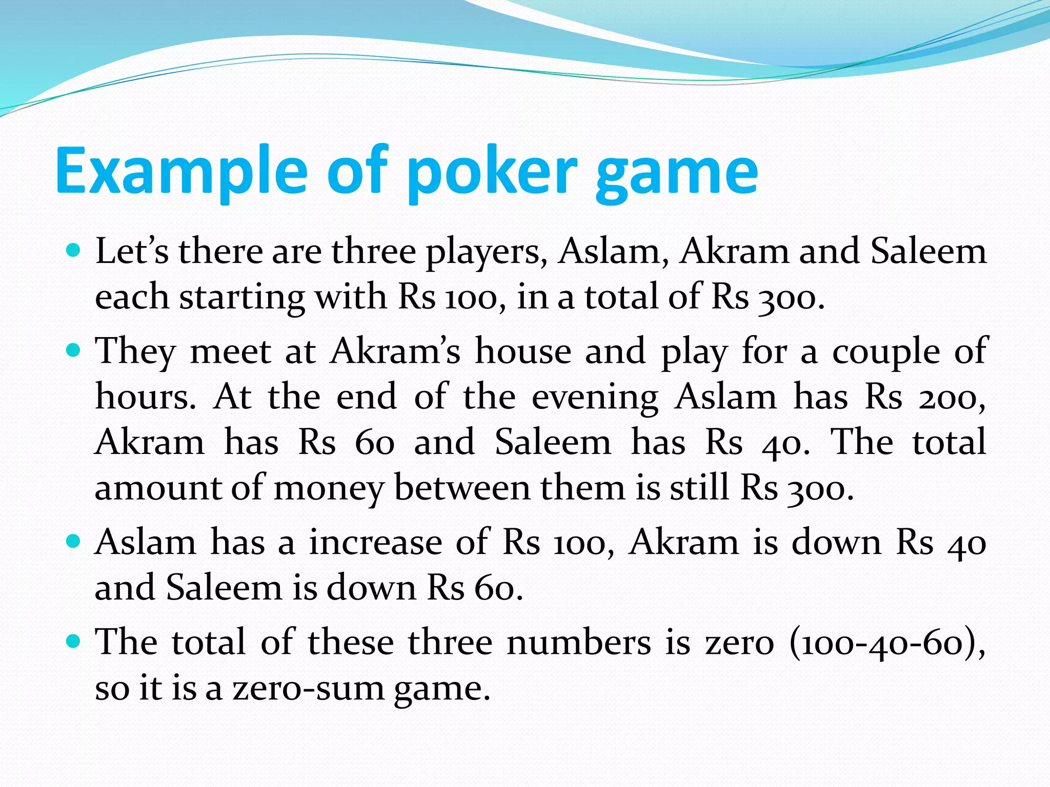 Example of poker game
 Let’s there are three players, Aslam, Akram and Saleem
each starting with Rs 100, in a total of Rs 300.
 They meet at Akram’s house and play for a couple of
hours. At the end of the evening Aslam has Rs 200,
Akram has Rs 60 and Saleem has Rs 40. The total
amount of money between them is still Rs 300.
 Aslam has a increase of Rs 100, Akram is down Rs 40
and Saleem is down Rs 60.
 The total of these three numbers is zero (100-40-60),
so it is a zero-sum game.
 