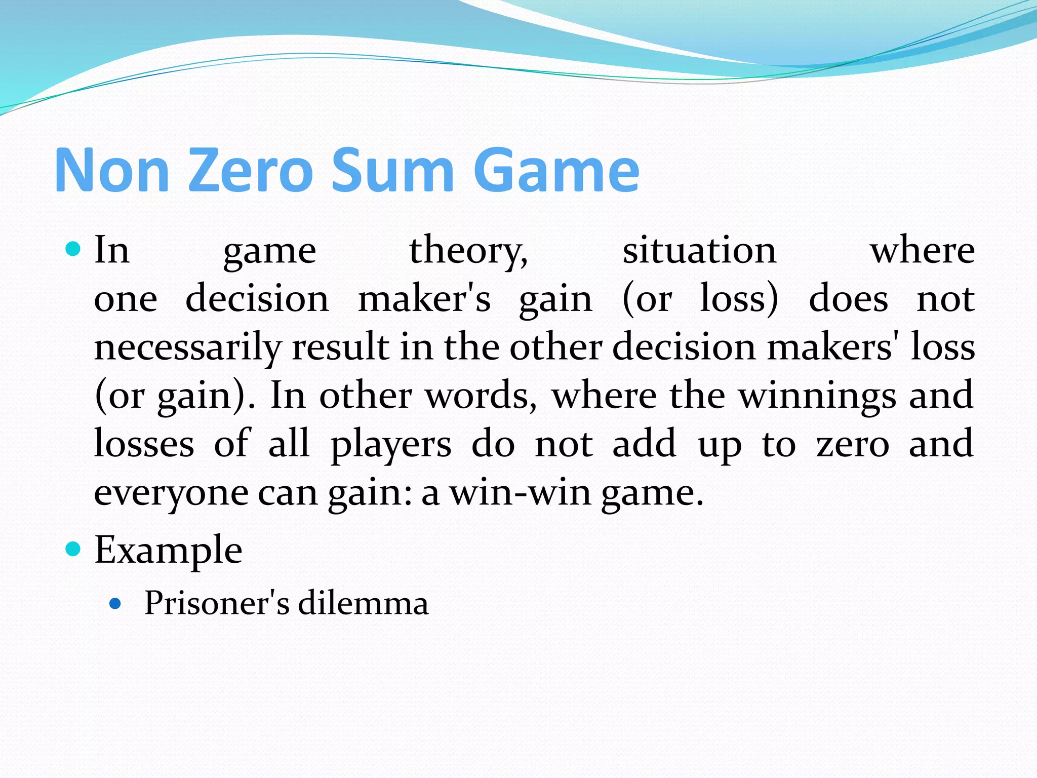Non Zero Sum Game
 In game theory, situation where
one decision maker's gain (or loss) does not
necessarily result in the other decision makers' loss
(or gain). In other words, where the winnings and
losses of all players do not add up to zero and
everyone can gain: a win-win game.
 Example
 Prisoner's dilemma
 