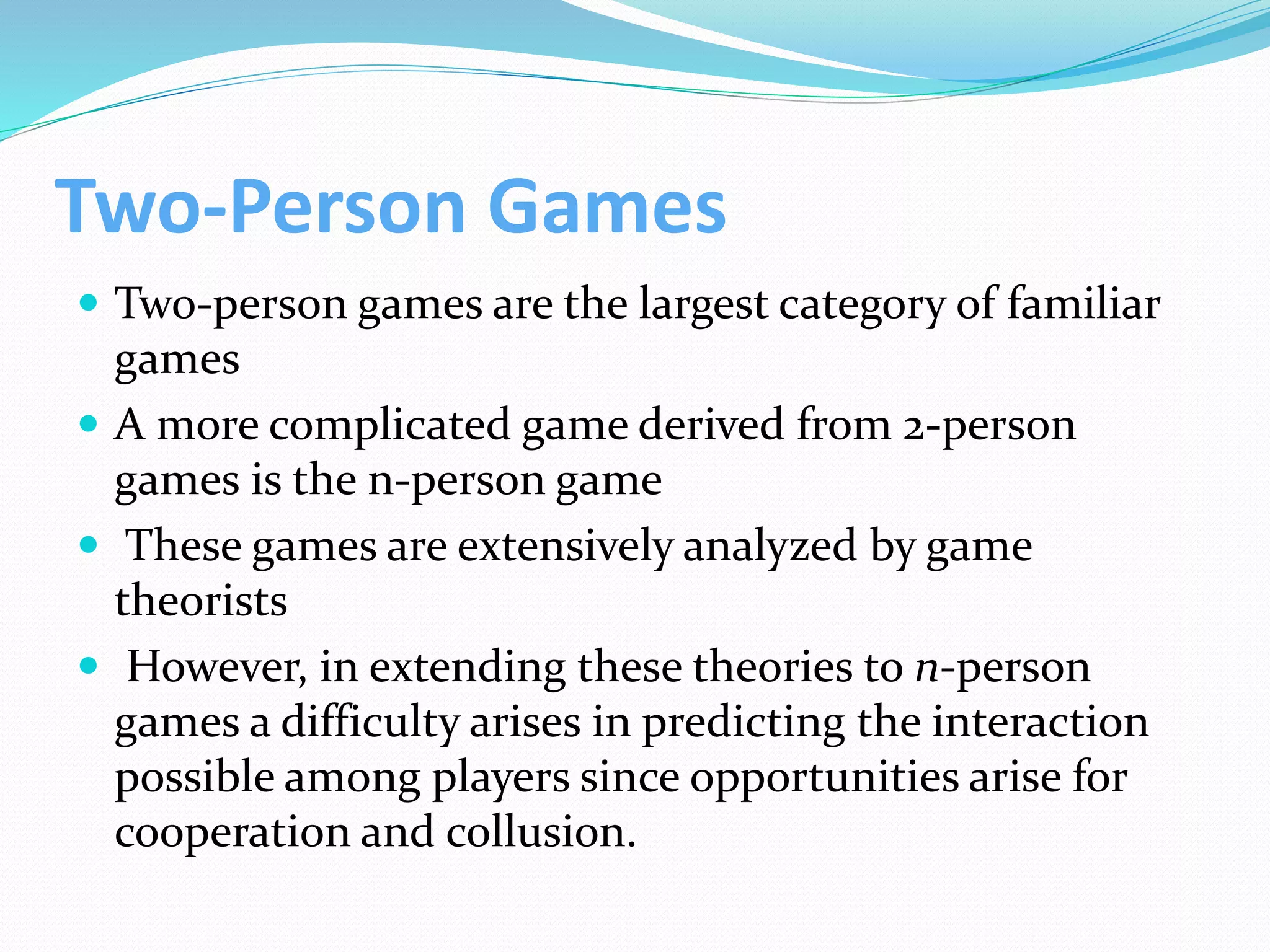 Two-Person Games
 Two-person games are the largest category of familiar
games
 A more complicated game derived from 2-person
games is the n-person game
 These games are extensively analyzed by game
theorists
 However, in extending these theories to n-person
games a difficulty arises in predicting the interaction
possible among players since opportunities arise for
cooperation and collusion.
 
