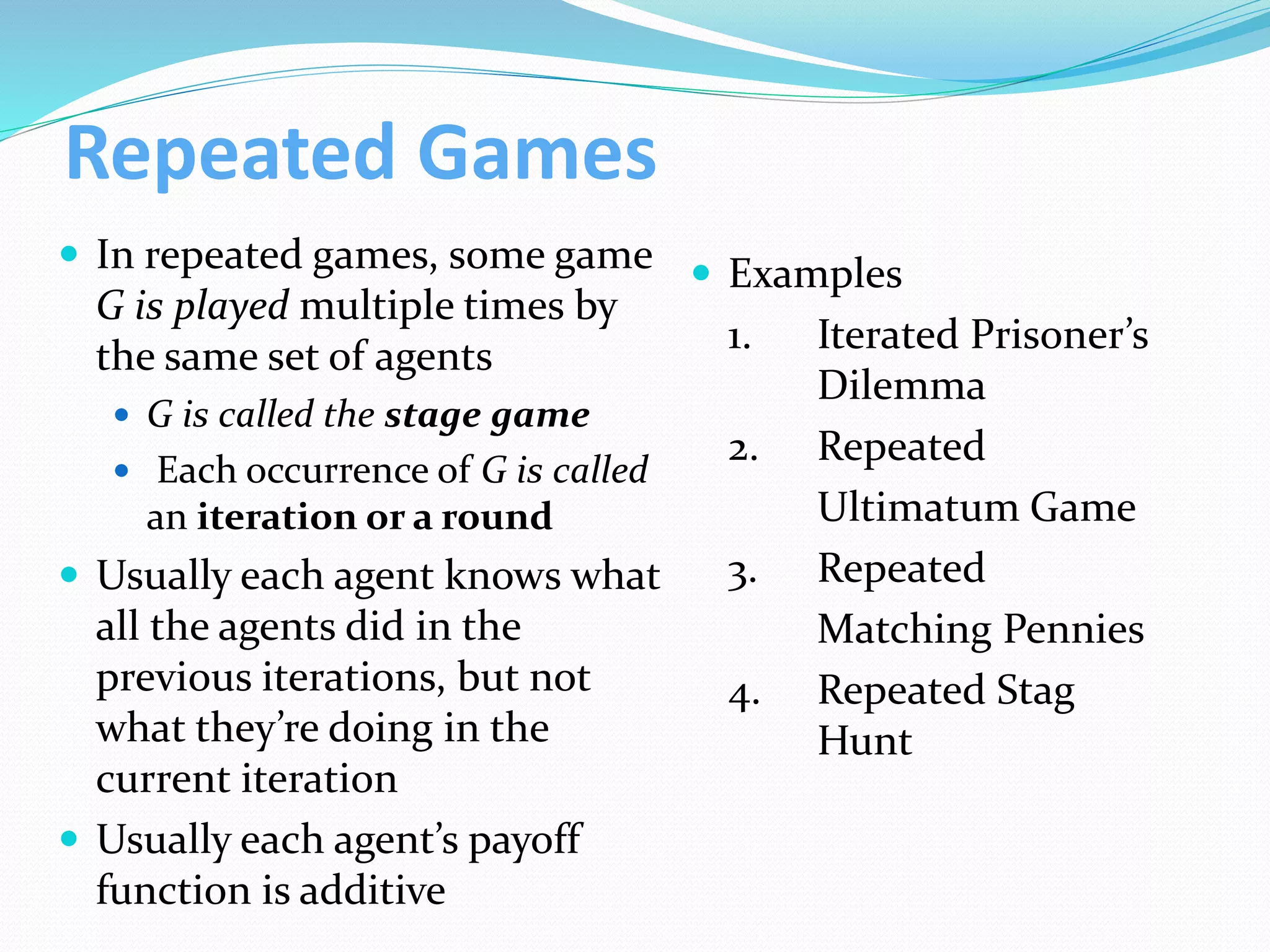 Repeated Games
 In repeated games, some game
G is played multiple times by
the same set of agents
 G is called the stage game
 Each occurrence of G is called
an iteration or a round
 Usually each agent knows what
all the agents did in the
previous iterations, but not
what they’re doing in the
current iteration
 Usually each agent’s payoff
function is additive
 Examples
1. Iterated Prisoner’s
Dilemma
2. Repeated
Ultimatum Game
3. Repeated
Matching Pennies
4. Repeated Stag
Hunt
 