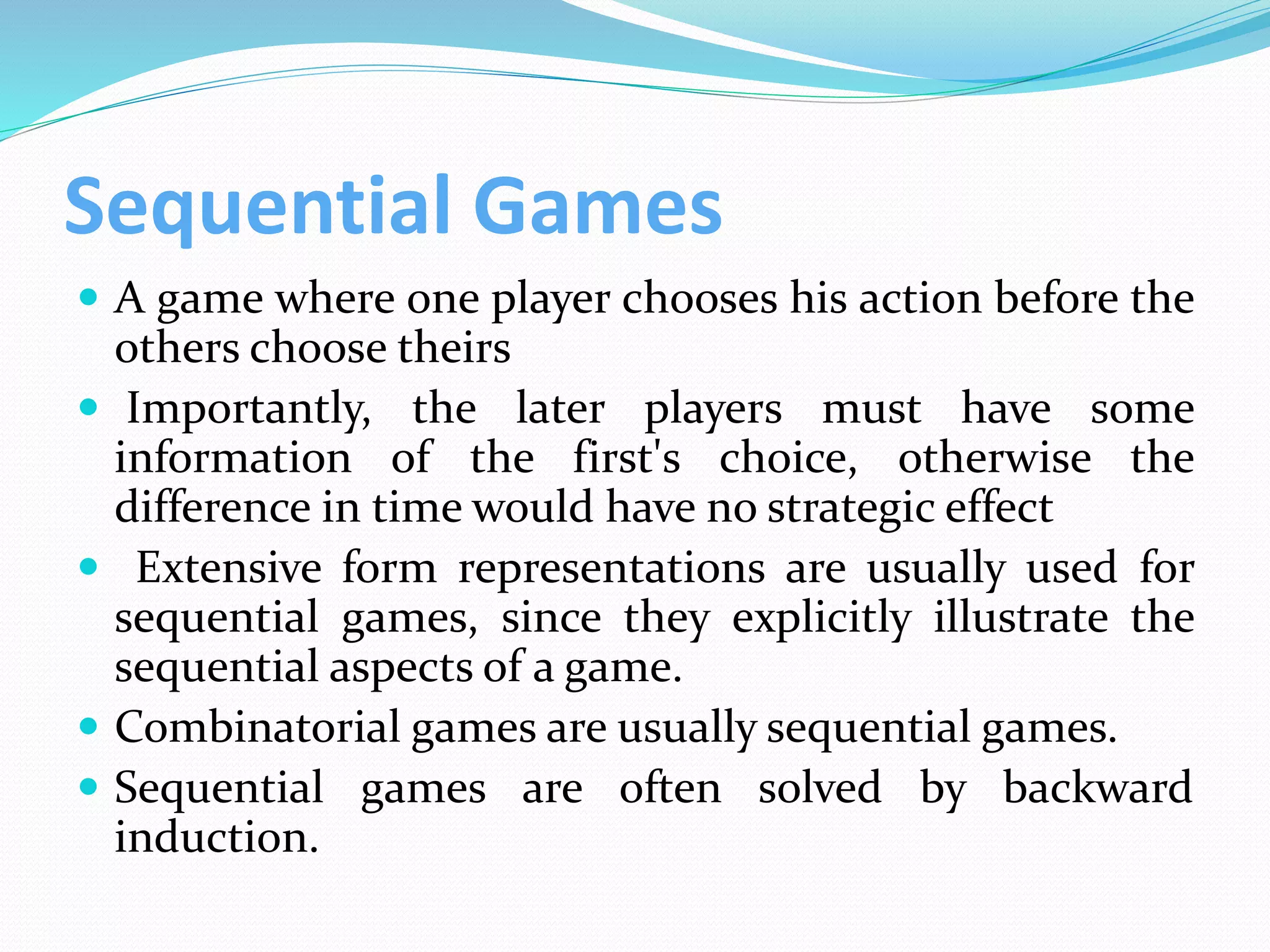 Sequential Games
 A game where one player chooses his action before the
others choose theirs
 Importantly, the later players must have some
information of the first's choice, otherwise the
difference in time would have no strategic effect
 Extensive form representations are usually used for
sequential games, since they explicitly illustrate the
sequential aspects of a game.
 Combinatorial games are usually sequential games.
 Sequential games are often solved by backward
induction.
 