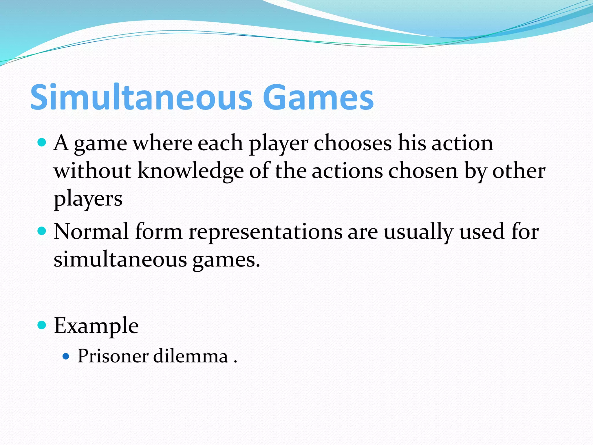 Simultaneous Games
 A game where each player chooses his action
without knowledge of the actions chosen by other
players
 Normal form representations are usually used for
simultaneous games.
 Example
 Prisoner dilemma .
 