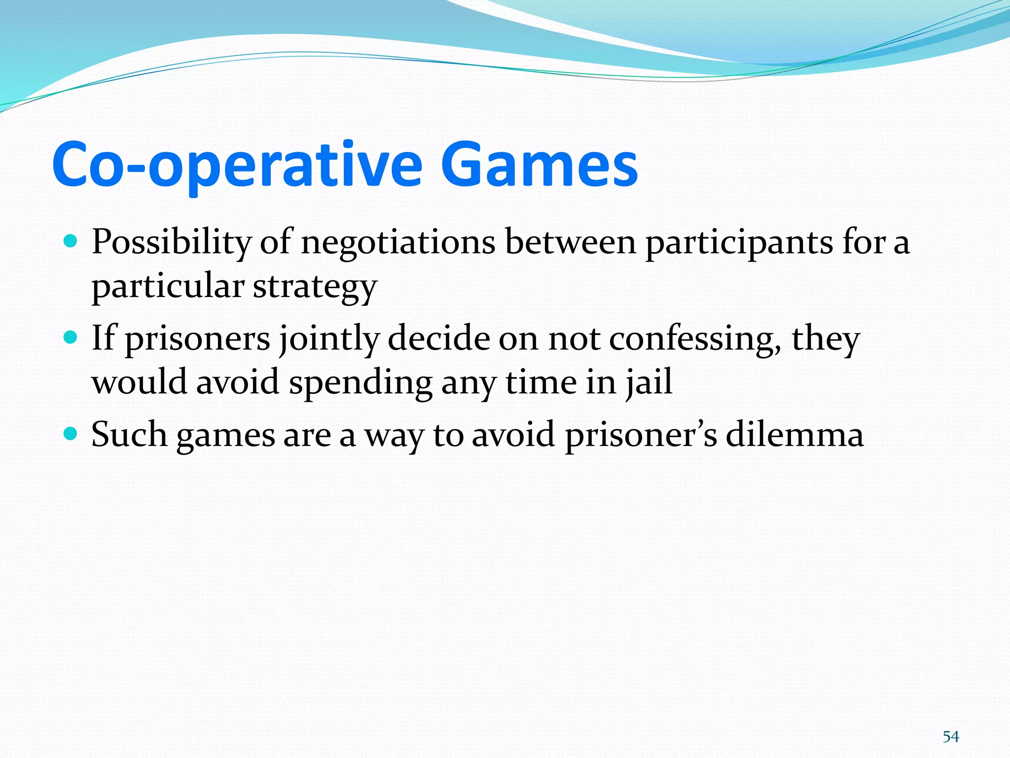 Co-operative Games
 Possibility of negotiations between participants for a
particular strategy
 If prisoners jointly decide on not confessing, they
would avoid spending any time in jail
 Such games are a way to avoid prisoner’s dilemma
54
 