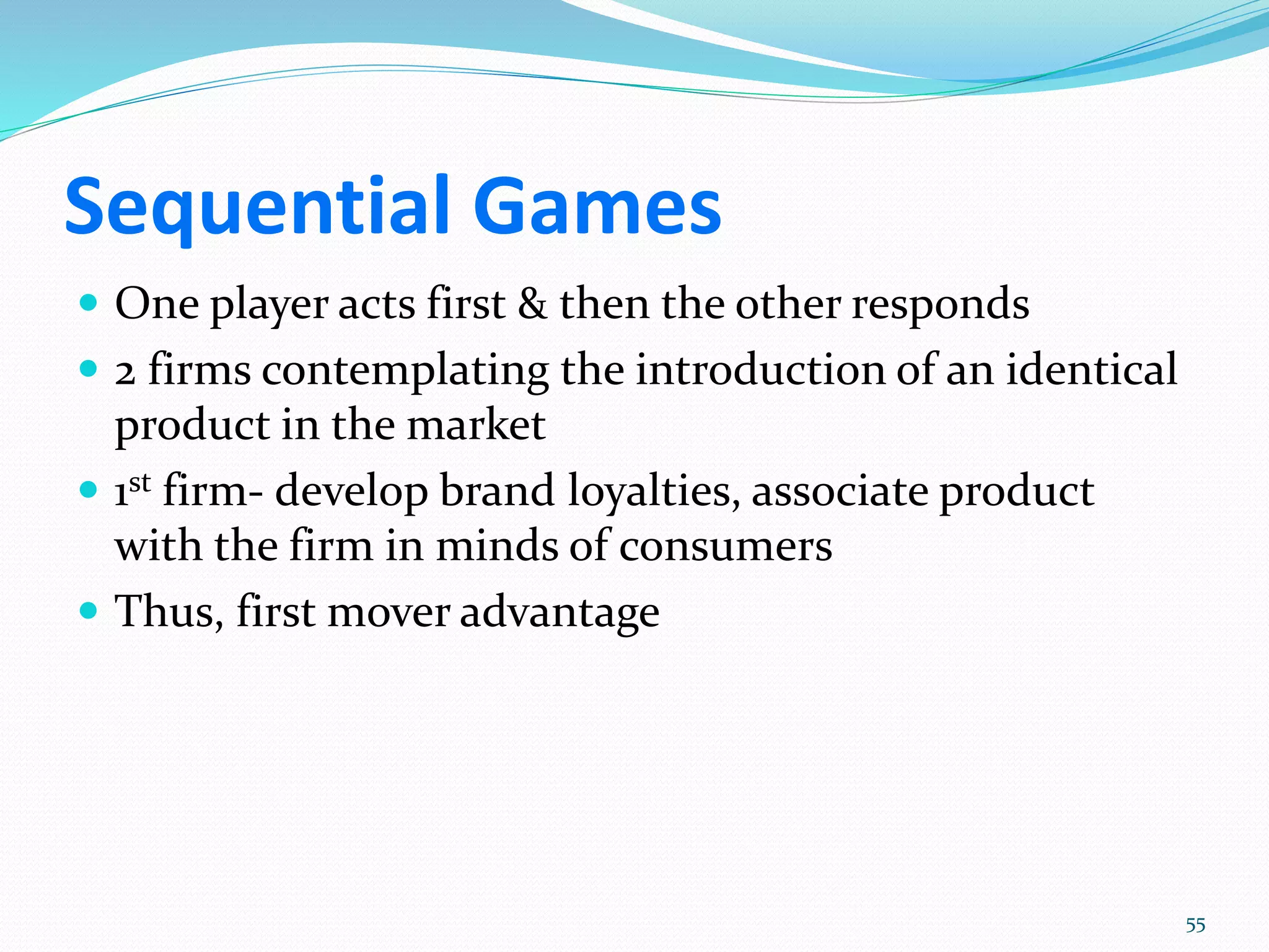 Sequential Games
 One player acts first & then the other responds
 2 firms contemplating the introduction of an identical
product in the market
 1st firm- develop brand loyalties, associate product
with the firm in minds of consumers
 Thus, first mover advantage
55
 