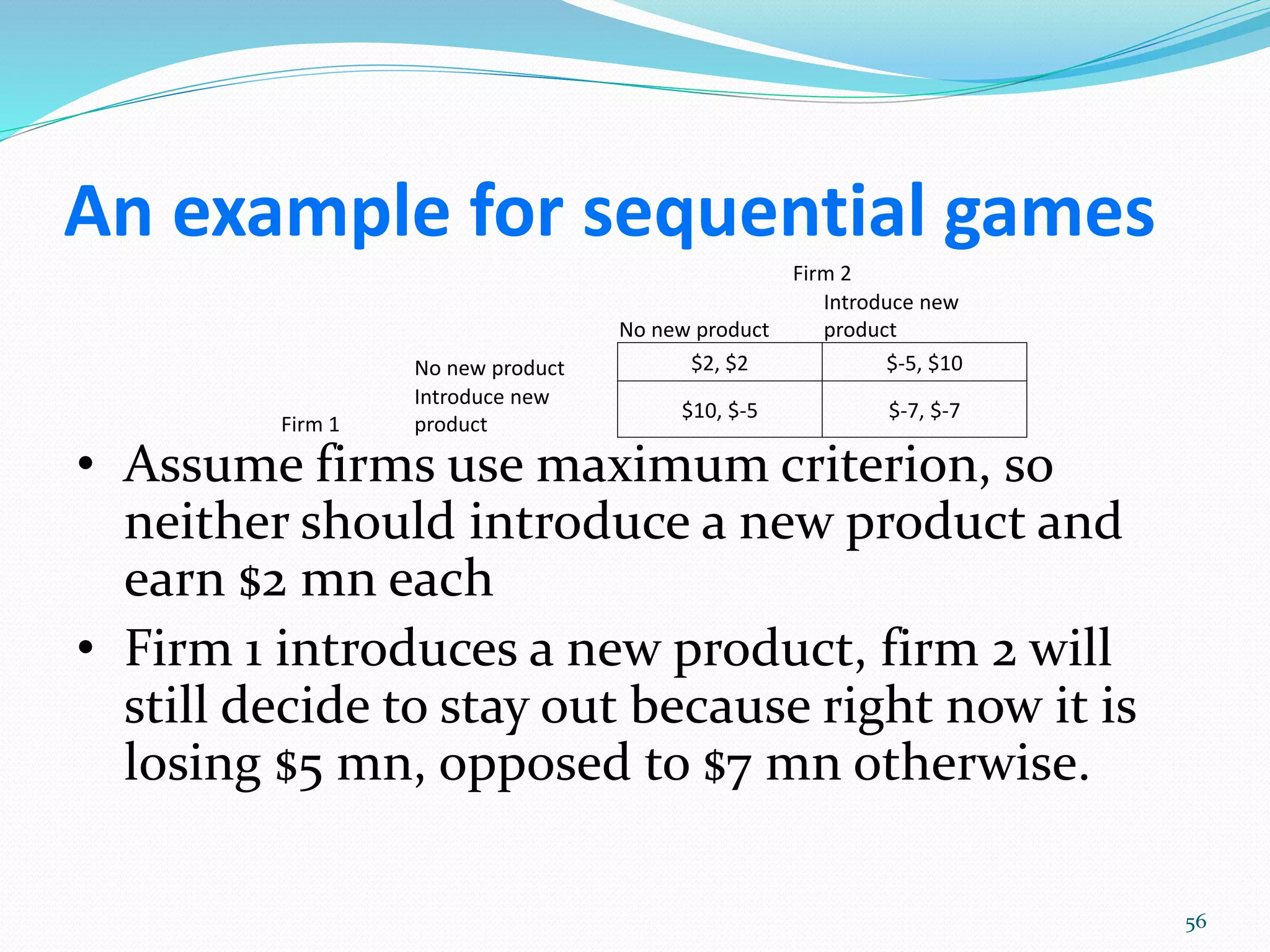 An example for sequential games
Firm 2
No new product
Introduce new
product
Firm 1
No new product $2, $2 $-5, $10
Introduce new
product
$10, $-5 $-7, $-7
• Assume firms use maximum criterion, so
neither should introduce a new product and
earn $2 mn each
• Firm 1 introduces a new product, firm 2 will
still decide to stay out because right now it is
losing $5 mn, opposed to $7 mn otherwise.
56
 