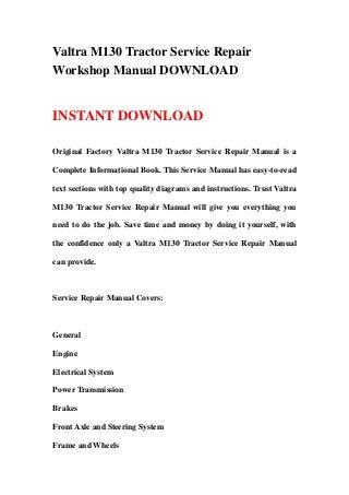 Valtra M130 Tractor Service Repair
Workshop Manual DOWNLOAD
INSTANT DOWNLOAD
Original Factory Valtra M130 Tractor Service Repair Manual is a
Complete Informational Book. This Service Manual has easy-to-read
text sections with top quality diagrams and instructions. Trust Valtra
M130 Tractor Service Repair Manual will give you everything you
need to do the job. Save time and money by doing it yourself, with
the confidence only a Valtra M130 Tractor Service Repair Manual
can provide.
Service Repair Manual Covers:
General
Engine
Electrical System
Power Transmission
Brakes
Front Axle and Steering System
Frame and Wheels
 