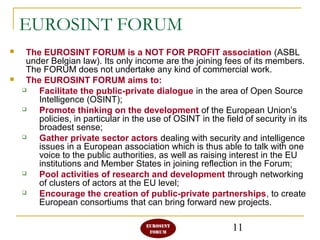 11
EUROSINT FORUM
 The EUROSINT FORUM is a NOT FOR PROFIT association (ASBL
under Belgian law). Its only income are the joining fees of its members.
The FORUM does not undertake any kind of commercial work.
 The EUROSINT FORUM aims to:
 Facilitate the public-private dialogue in the area of Open Source
Intelligence (OSINT);
 Promote thinking on the development of the European Union’s
policies, in particular in the use of OSINT in the field of security in its
broadest sense;
 Gather private sector actors dealing with security and intelligence
issues in a European association which is thus able to talk with one
voice to the public authorities, as well as raising interest in the EU
institutions and Member States in joining reflection in the Forum;
 Pool activities of research and development through networking
of clusters of actors at the EU level;
 Encourage the creation of public-private partnerships, to create
European consortiums that can bring forward new projects.
 