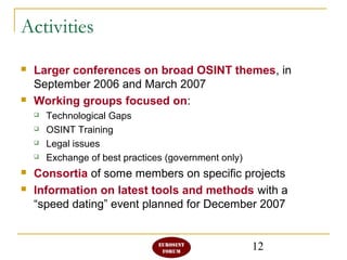 12
Activities
 Larger conferences on broad OSINT themes, in
September 2006 and March 2007
 Working groups focused on:
 Technological Gaps
 OSINT Training
 Legal issues
 Exchange of best practices (government only)
 Consortia of some members on specific projects
 Information on latest tools and methods with a
“speed dating” event planned for December 2007
 