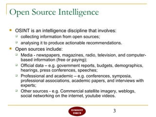 3
Open Source Intelligence
 OSINT is an intelligence discipline that involves:
 collecting information from open sources;
 analysing it to produce actionable recommendations.
 Open sources include:
 Media - newspapers, magazines, radio, television, and computer-
based information (free or paying);
 Official data – e.g. government reports, budgets, demographics,
hearings, press conferences, speeches;
 Professional and academic – e.g. conferences, symposia,
professional associations, academic papers, and interviews with
experts;
 Other sources - e.g. Commercial satellite imagery, weblogs,
social networking on the internet, youtube videos.
 