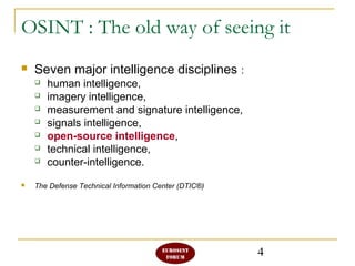 4
OSINT : The old way of seeing it
 Seven major intelligence disciplines :
 human intelligence,
 imagery intelligence,
 measurement and signature intelligence,
 signals intelligence,
 open-source intelligence,
 technical intelligence,
 counter-intelligence.
 The Defense Technical Information Center (DTIC®)
 