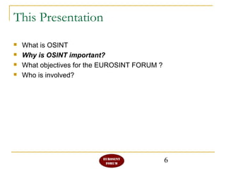 6
This Presentation
 What is OSINT
 Why is OSINT important?
 What objectives for the EUROSINT FORUM ?
 Who is involved?
 
